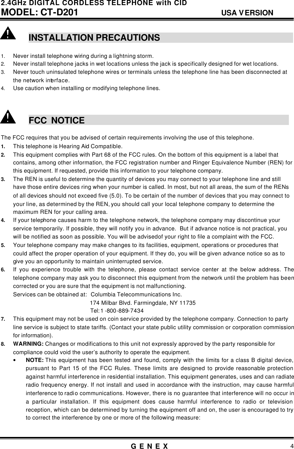 2.4GHz DIGITAL CORDLESS TELEPHONE with CID     MODEL: CT-D201                                  USA VERSION G E N E X                          4   INSTALLATION PRECAUTIONS                                                             1. Never install telephone wiring during a lightning storm. 2. Never install telephone jacks in wet locations unless the jack is specifically designed for wet locations. 3. Never touch uninsulated telephone wires or terminals unless the telephone line has been disconnected at the network interface. 4. Use caution when installing or modifying telephone lines.    FCC NOTICE                                                  The FCC requires that you be advised of certain requirements involving the use of this telephone. 1. This telephone is Hearing Aid Compatible. 2. This equipment complies with Part 68 of the FCC rules. On the bottom of this equipment is a label that contains, among other information, the FCC registration number and Ringer Equivalence Number (REN) for this equipment. If requested, provide this information to your telephone company. 3. The REN is useful to determine the quantity of devices you may connect to your telephone line and still have those entire devices ring when your number is called. In most, but not all areas, the sum of the RENs  of all devices should not exceed five (5.0). To be certain of the number of devices that you may connect to your line, as determined by the REN, you should call your local telephone company to determine the maximum REN for your calling area. 4. If your telephone causes harm to the telephone network, the telephone company may discontinue your service temporarily. If possible, they will notify you in advance.  But if advance notice is not practical, you will be notified as soon as possible. You will be advised of your right to file a complaint with the FCC. 5. Your telephone company may make changes to its facilities, equipment, operations or procedures that could affect the proper operation of your equipment. If they do, you will be given advance notice so as to give you an opportunity to maintain uninterrupted service. 6. If you experience trouble with the telephone, please contact service center at the below address. The telephone company may ask you to disconnect this equipment from the network until the problem has been corrected or you are sure that the equipment is not malfunctioning. Services can be obtained at:   Columbia Telecommunications Inc. 174 Milbar Blvd. Farmingdale, NY 11735 Tel: 1 -800-889-7434 7. This equipment may not be used on coin service provided by the telephone company. Connection to party line service is subject to state tariffs. (Contact your state public utility commission or corporation commission for information). 8. WARNING: Changes or modifications to this unit not expressly approved by the party responsible for compliance could void the user&rsquo;s authority to operate the equipment. &bull; NOTE: This equipment has been tested and found, comply with the limits for a class B digital device, pursuant to Part 15 of the FCC Rules. These limits are designed to provide reasonable protection against harmful interference in residential installation. This equipment generates, uses and can radiate radio frequency energy. If not install and used in accordance with the instruction, may cause harmful interference to radio communications. However, there is no guarantee that interference will no occur in a particular installation. If this equipment does cause harmful interference to radio or television reception, which can be determined by turning the equipment off and on, the user is encouraged to try to correct the interference by one or more of the following measure:  