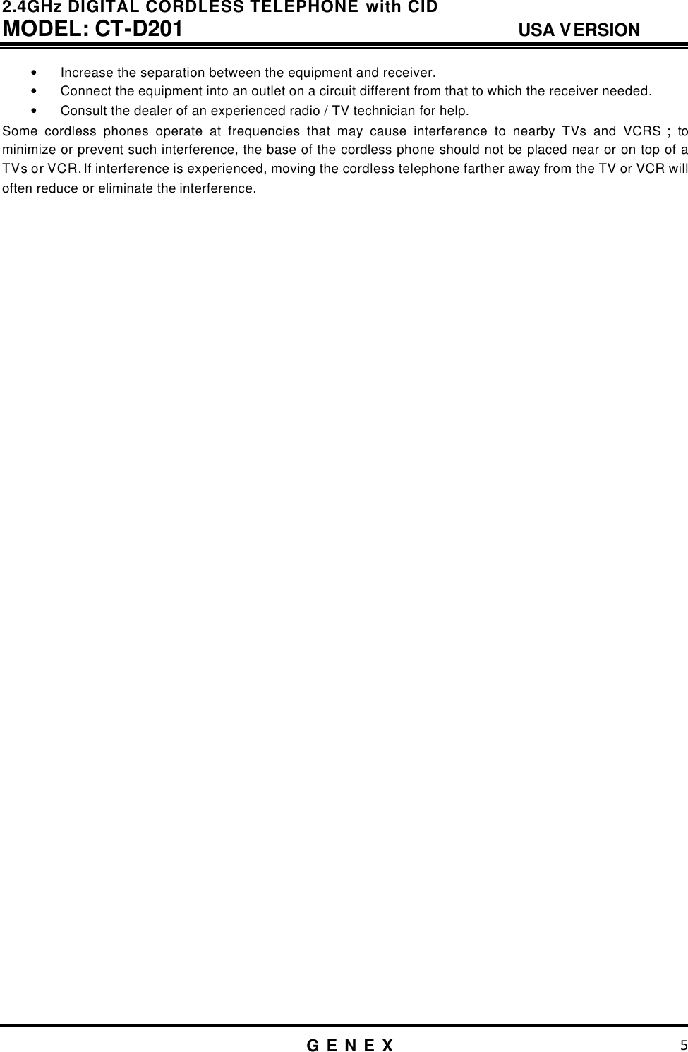 2.4GHz DIGITAL CORDLESS TELEPHONE with CID     MODEL: CT-D201                                  USA VERSION G E N E X                          5  &bull; Increase the separation between the equipment and receiver. &bull; Connect the equipment into an outlet on a circuit different from that to which the receiver needed. &bull; Consult the dealer of an experienced radio / TV technician for help. Some cordless phones operate at frequencies that may cause interference to nearby TVs and VCRS ; to minimize or prevent such interference, the base of the cordless phone should not be placed near or on top of a TVs or VCR. If interference is experienced, moving the cordless telephone farther away from the TV or VCR will often reduce or eliminate the interference.                                           