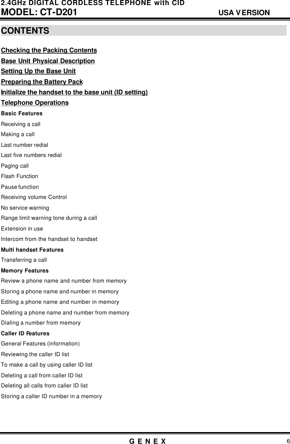 2.4GHz DIGITAL CORDLESS TELEPHONE with CID     MODEL: CT-D201                                  USA VERSION G E N E X                          6  CONTENTS                                                          Checking the Packing Contents Base Unit Physical Description Setting Up the Base Unit  Preparing the Battery Pack Initialize the handset to the base unit (ID setting) Telephone Operations Basic Features Receiving a call    Making a call  Last number redial Last five numbers redial Paging call Flash Function Pause function Receiving volume Control No service warning Range limit warning tone during a call Extension in use Intercom from the handset to handset Multi handset Features Transferring a call Memory Features  Review a phone name and number from memory Storing a phone name and number in memory Editing a phone name and number in memory Deleting a phone name and number from memory Dialing a number from memory Caller ID Features   General Features (information) Reviewing the caller ID list To make a call by using caller ID list Deleting a call from caller ID list Deleting all calls from caller ID list Storing a caller ID number in a memory    