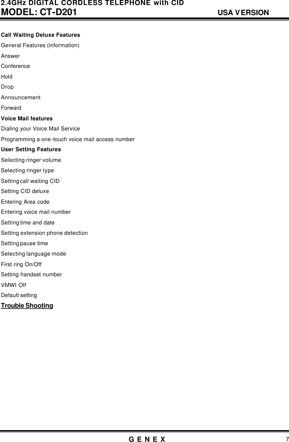 2.4GHz DIGITAL CORDLESS TELEPHONE with CID     MODEL: CT-D201                                  USA VERSION G E N E X                          7  Call Waiting Deluxe Features  General Features (information) Answer Conference Hold Drop Announcement Forward Voice Mail features Dialing your Voice Mail Service Programming a one-touch voice mail access number User Setting Features Selecting ringer volume Selecting ringer type Setting call waiting CID Setting CID deluxe Entering Area code Entering voice mail number Setting time and date Setting extension phone detection Setting pause time Selecting language mode First ring On/Off Setting handset number VMWI Off Default setting Trouble Shooting               