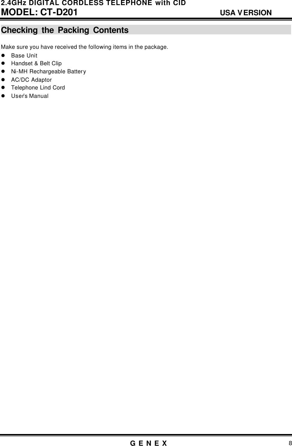 2.4GHz DIGITAL CORDLESS TELEPHONE with CID     MODEL: CT-D201                                  USA VERSION G E N E X                          8  Checking the Packing Contents                                                                                   Make sure you have received the following items in the package. l Base Unit l Handset &amp; Belt Clip l Ni-MH Rechargeable Battery l AC/DC Adaptor l Telephone Lind Cord l User&rsquo;s Manual                                         