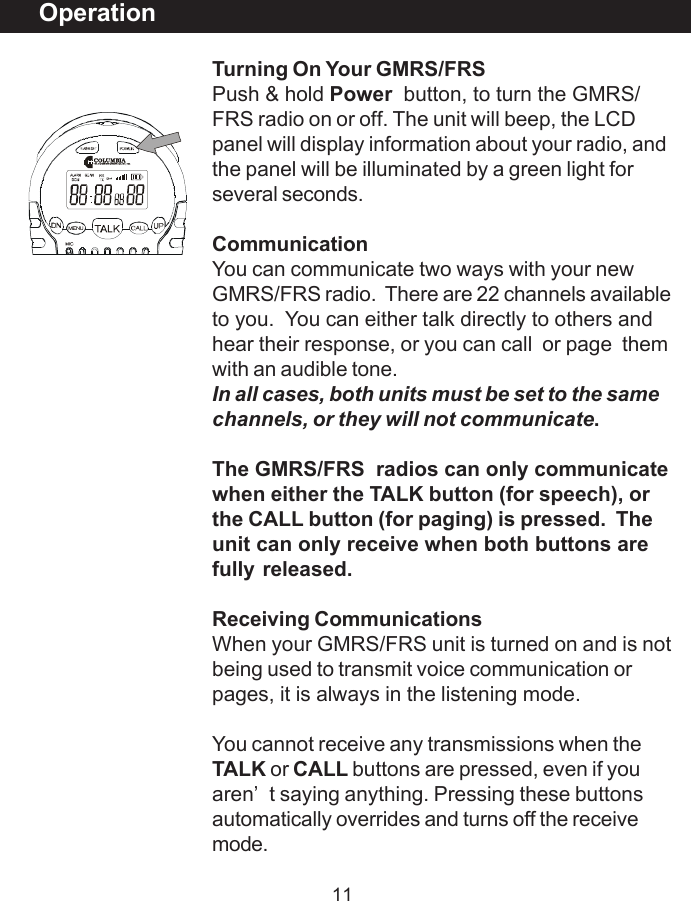 11Turning On Your GMRS/FRSPush &amp; hold Power button, to turn the GMRS/FRS radio on or off. The unit will beep, the LCDpanel will display information about your radio, andthe panel will be illuminated by a green light forseveral seconds.CommunicationYou can communicate two ways with your newGMRS/FRS radio.  There are 22 channels availableto you.  You can either talk directly to others andhear their response, or you can call  or page  themwith an audible tone.In all cases, both units must be set to the samechannels, or they will not communicate.The GMRS/FRS  radios can only communicatewhen either the TALK button (for speech), orthe CALL button (for paging) is pressed.  Theunit can only receive when both buttons arefully released.Receiving CommunicationsWhen your GMRS/FRS unit is turned on and is notbeing used to transmit voice communication orpages, it is always in the listening mode.You cannot receive any transmissions when theTALK or CALL buttons are pressed, even if youaren&rsquo;t saying anything. Pressing these buttonsautomatically overrides and turns off the receivemode.Operation