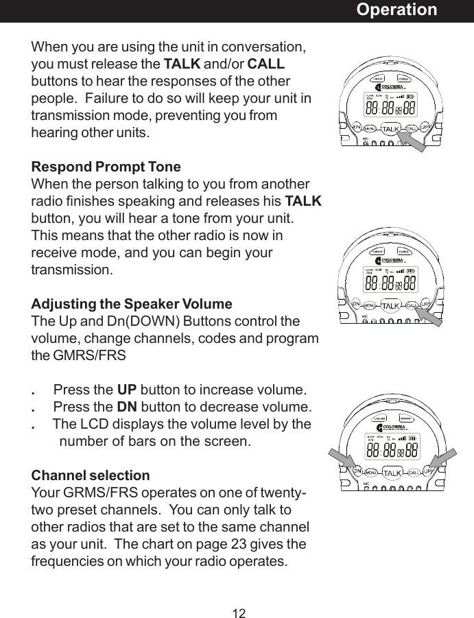 12When you are using the unit in conversation,you must release the TALK and/or CALLbuttons to hear the responses of the otherpeople.  Failure to do so will keep your unit intransmission mode, preventing you fromhearing other units.Respond Prompt ToneWhen the person talking to you from anotherradio finishes speaking and releases his TALKbutton, you will hear a tone from your unit.This means that the other radio is now inreceive mode, and you can begin yourtransmission.Adjusting the Speaker VolumeThe Up and Dn(DOWN) Buttons control thevolume, change channels, codes and programthe GMRS/FRS.     Press the UP button to increase volume..     Press the DN button to decrease volume..     The LCD displays the volume level by the       number of bars on the screen.Channel selectionYour GRMS/FRS operates on one of twenty-two preset channels.  You can only talk toother radios that are set to the same channelas your unit.  The chart on page 23 gives thefrequencies on which your radio operates.Operation