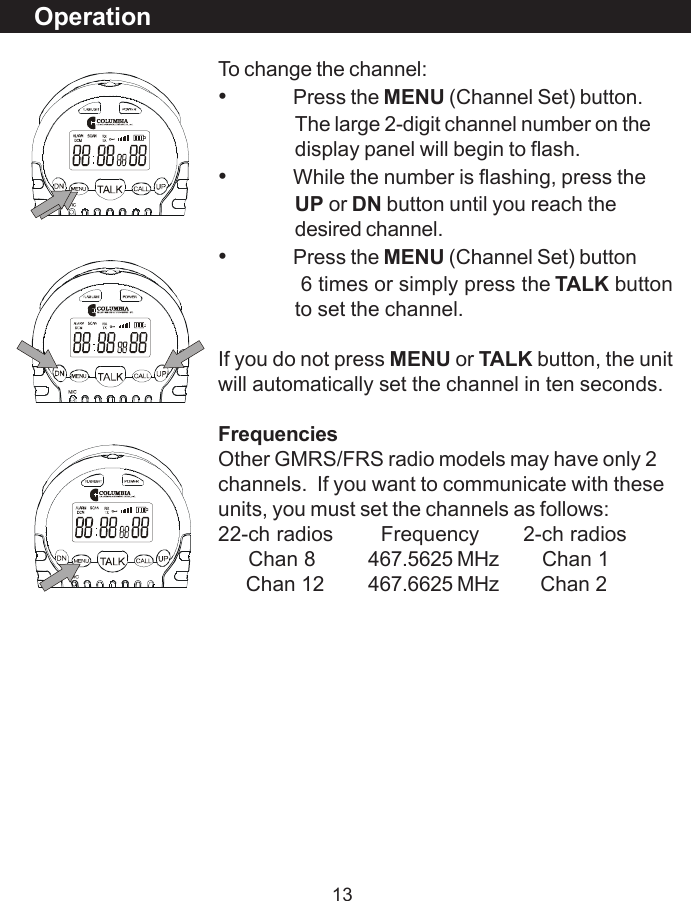 13OperationTo change the channel:&bull;Press the MENU (Channel Set) button.The large 2-digit channel number on thedisplay panel will begin to flash.&bull;While the number is flashing, press theUP or DN button until you reach thedesired channel.&bull;Press the MENU (Channel Set) button              6 times or simply press the TALK buttonto set the channel.If you do not press MENU or TALK button, the unitwill automatically set the channel in ten seconds.FrequenciesOther GMRS/FRS radio models may have only 2channels.  If you want to communicate with theseunits, you must set the channels as follows:22-ch radios   Frequency       2-ch radios     Chan 8 467.5625 MHz     Chan 1     Chan 12 467.6625 MHz     Chan 2