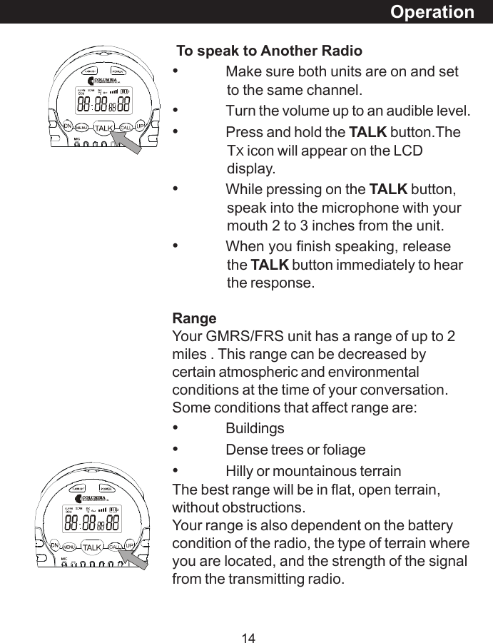 14OperationTo speak to Another Radio&bull;Make sure both units are on and setto the same channel.&bull;Turn the volume up to an audible level.&bull;Press and hold the TALK button.TheTX icon will appear on the LCDdisplay.&bull;While pressing on the TALK button,speak into the microphone with yourmouth 2 to 3 inches from the unit.&bull;When you finish speaking, releasethe TALK button immediately to hearthe response.RangeYour GMRS/FRS unit has a range of up to 2miles . This range can be decreased bycertain atmospheric and environmentalconditions at the time of your conversation.Some conditions that affect range are:&bull;Buildings&bull;Dense trees or foliage&bull;Hilly or mountainous terrainThe best range will be in flat, open terrain,without obstructions.Your range is also dependent on the batterycondition of the radio, the type of terrain whereyou are located, and the strength of the signalfrom the transmitting radio.