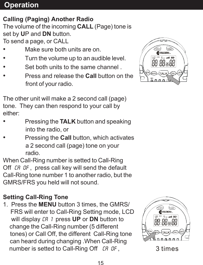 15Calling (Paging) Another RadioThe volume of the incoming CALL (Page) tone isset by UP and DN button.To send a page, or CALL&bull;Make sure both units are on.&bull;Turn the volume up to an audible level.&bull;Set both units to the same channel .&bull;Press and release the Call button on thefront of your radio.The other unit will make a 2 second call (page)tone.  They can then respond to your call byeither:&bull;Pressing the TALK button and speakinginto the radio, or&bull;Pressing the Call button, which activatesa 2 second call (page) tone on yourradio.When Call-Ring number is setted to Call-RingOff CA  OF ,  press call key will send the defaultCall-Ring tone number 1 to another radio, but theGMRS/FRS you held will not sound.Setting Call-Ring Tone1.  Press the MENU button 3 times, the GMRS/     FRS will enter to Call-Ring Setting mode, LCD     will display CA  1  press UP or DN button to     change the Call-Ring number (5 different     tones) or Call Off, the different  Call-Ring tone     can heard during changing .When Call-Ring    number is setted to Call-Ring Off   CA  OF ,Operation3 times