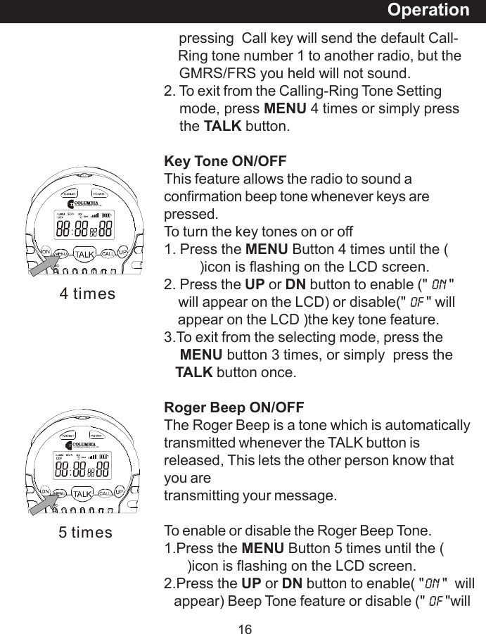 165 times    pressing  Call key will send the default Call-    Ring tone number 1 to another radio, but the    GMRS/FRS you held will not sound.2. To exit from the Calling-Ring Tone Setting    mode, press MENU 4 times or simply press    the TALK button.Key Tone ON/OFFThis feature allows the radio to sound aconfirmation beep tone whenever keys arepressed.To turn the key tones on or off1. Press the MENU Button 4 times until the (         )icon is flashing on the LCD screen.2. Press the UP or DN button to enable (" On "    will appear on the LCD) or disable(" OF " will    appear on the LCD )the key tone feature.3.To exit from the selecting mode, press theMENU button 3 times, or simply  press theTALK button once.Roger Beep ON/OFFThe Roger Beep is a tone which is automaticallytransmitted whenever the TALK button isreleased, This lets the other person know thatyou aretransmitting your message.To enable or disable the Roger Beep Tone.1.Press the MENU Button 5 times until the (      )icon is flashing on the LCD screen.2.Press the UP or DN button to enable( "On "  will   appear) Beep Tone feature or disable (" oF "willOperation4 times