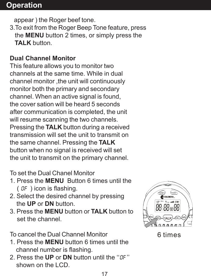 17   appear ) the Roger beef tone.3.To exit from the Roger Beep Tone feature, press   the MENU button 2 times, or simply press theTALK button.Dual Channel MonitorThis feature allows you to monitor twochannels at the same time. While in dualchannel monitor ,the unit will continuouslymonitor both the primary and secondarychannel. When an active signal is found,the cover sation will be heard 5 secondsafter communication is completed, the unitwill resume scanning the two channels.Pressing the TALK button during a receivedtransmission will set the unit to transmit onthe same channel. Pressing the TALKbutton when no signal is received will setthe unit to transmit on the primary channel.To set the Dual Chanel Monitor1. Press the MENU  Button 6 times until the    ( OF  ) icon is flashing.2. Select the desired channel by pressing    the UP or DN button.3. Press the MENU button or TALK button to    set the channel.To cancel the Dual Channel Monitor1. Press the MENU button 6 times until the    channel number is flashing.2. Press the UP or DN button until the &lsquo;&lsquo;OF &rsquo;&rsquo;    shown on the LCD.Operation6 times