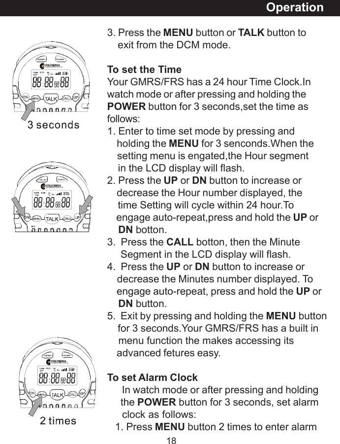 183. Press the MENU button or TALK button to    exit from the DCM mode.To set the TimeYour GMRS/FRS has a 24 hour Time Clock.Inwatch mode or after pressing and holding thePOWER button for 3 seconds,set the time asfollows:1. Enter to time set mode by pressing and    holding the MENU for 3 senconds.When the    setting menu is engated,the Hour segment    in the LCD display will flash.2. Press the UP or DN button to increase or    decrease the Hour number displayed, the    time Setting will cycle within 24 hour.To    engage auto-repeat,press and hold the UP orDN botton.3.  Press the CALL botton, then the Minute     Segment in the LCD display will flash.4.  Press the UP or DN button to increase or    decrease the Minutes number displayed. To    engage auto-repeat, press and hold the UP orDN button.5.  Exit by pressing and holding the MENU button    for 3 seconds.Your GMRS/FRS has a built in    menu function the makes accessing its    advanced fetures easy.To set Alarm Clock      In watch mode or after pressing and holding     the POWER button for 3 seconds, set alarm     clock as follows:   1. Press MENU button 2 times to enter alarmOperation