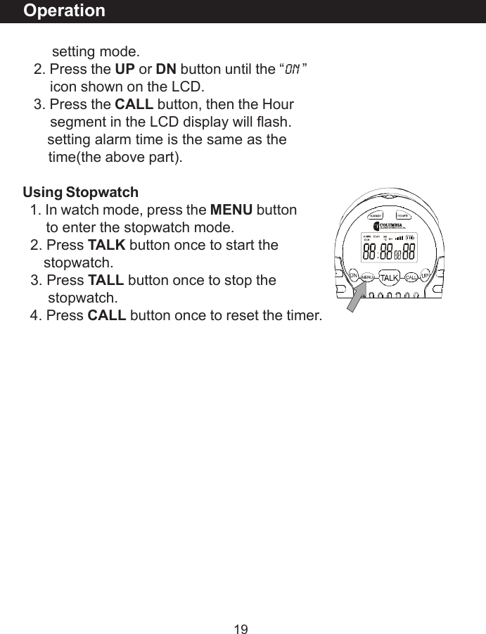 19       setting mode.   2. Press the UP or DN button until the &ldquo;ON &rdquo;       icon shown on the LCD.   3. Press the CALL button, then the Hour       segment in the LCD display will flash.      setting alarm time is the same as the       time(the above part).Using Stopwatch  1. In watch mode, press the MENU button      to enter the stopwatch mode.  2. Press TALK button once to start the     stopwatch.  3. Press TALL button once to stop the      stopwatch.  4. Press CALL button once to reset the timer.Operation