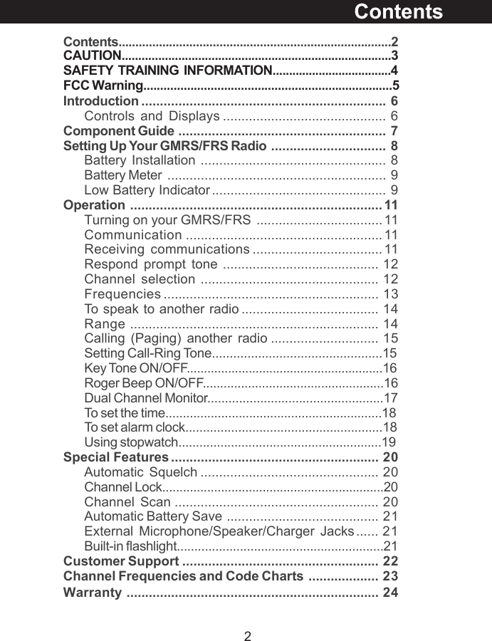 2Contents.................................................................................2Introduction .................................................................. 6Controls and Displays ............................................ 6Component Guide ........................................................ 7Setting Up Your GMRS/FRS Radio ............................... 8Battery Installation .................................................. 8Battery Meter ........................................................... 9Low Battery Indicator ............................................... 9Operation .................................................................... 11Turning on your GMRS/FRS .................................. 11Communication ..................................................... 11Receiving communications ................................... 11Respond prompt tone .......................................... 12Channel selection ................................................ 12Frequencies .......................................................... 13To speak to another radio ..................................... 14Range ................................................................... 14Calling (Paging) another radio ............................. 15Setting Call-Ring Tone................................................15Key Tone ON/OFF.........................................................16Roger Beep ON/OFF....................................................16Dual Channel Monitor..................................................17To set the time..............................................................18To set alarm clock........................................................18Using stopwatch..........................................................19Special Features ........................................................ 20Automatic Squelch ................................................ 20Channel Lock................................................................20Channel Scan ....................................................... 20Automatic Battery Save ......................................... 21External Microphone/Speaker/Charger Jacks...... 21Built-in flashlight...........................................................21Customer Support ..................................................... 22Channel Frequencies and Code Charts ................... 23Warranty .................................................................... 24ContentsCAUTION.................................................................................3SAFETY  TRAINING  INFORMATION....................................4FCC Warning..........................................................................5
