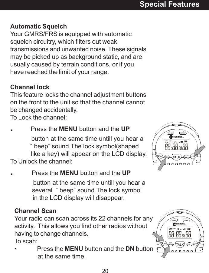 20Channel ScanYour radio can scan across its 22 channels for anyactivity.  This allows you find other radios withouthaving to change channels.To scan:&bull; Press the MENU button and the DN buttonat the same time.Automatic SquelchYour GMRS/FRS is equipped with automaticsquelch circuitry, which filters out weaktransmissions and unwanted noise. These signalsmay be picked up as background static, and areusually caused by terrain conditions, or if youhave reached the limit of your range.Channel lockThis feature locks the channel adjustment buttonson the front to the unit so that the channel cannotbe changed accidentally.To Lock the channel:.          Press the MENU button and the UP            button at the same time untill you hear a            &ldquo; beep&rdquo; sound.The lock symbol(shaped            like a key) will appear on the LCD display.To Unlock the channel:.      Press the MENU button and the UP             button at the same time untill you hear a             several  &ldquo; beep&rdquo; sound.The lock symbol             in the LCD display will disappear.Special Features
