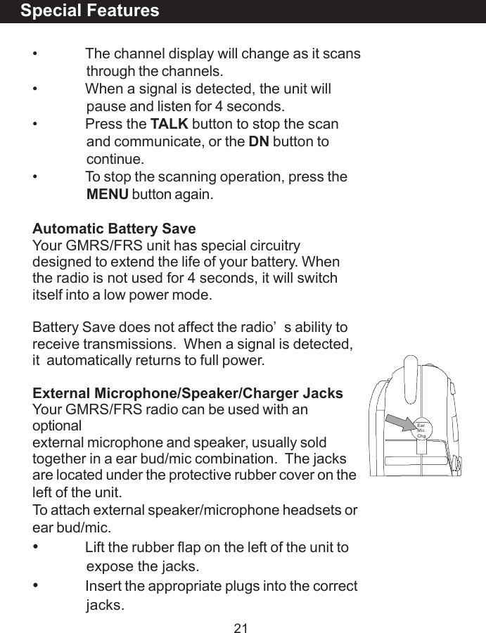 21Special Features&bull; The channel display will change as it scansthrough the channels.&bull; When a signal is detected, the unit willpause and listen for 4 seconds.&bull; Press the TALK button to stop the scanand communicate, or the DN button tocontinue.&bull; To stop the scanning operation, press theMENU button again.Automatic Battery SaveYour GMRS/FRS unit has special circuitrydesigned to extend the life of your battery. Whenthe radio is not used for 4 seconds, it will switchitself into a low power mode.Battery Save does not affect the radio&rsquo;s ability toreceive transmissions.  When a signal is detected,it  automatically returns to full power.External Microphone/Speaker/Charger JacksYour GMRS/FRS radio can be used with anoptionalexternal microphone and speaker, usually soldtogether in a ear bud/mic combination.  The jacksare located under the protective rubber cover on theleft of the unit.To attach external speaker/microphone headsets orear bud/mic.&bull;Lift the rubber flap on the left of the unit toexpose the jacks.&bull;Insert the appropriate plugs into the correctjacks.EarMicChg
