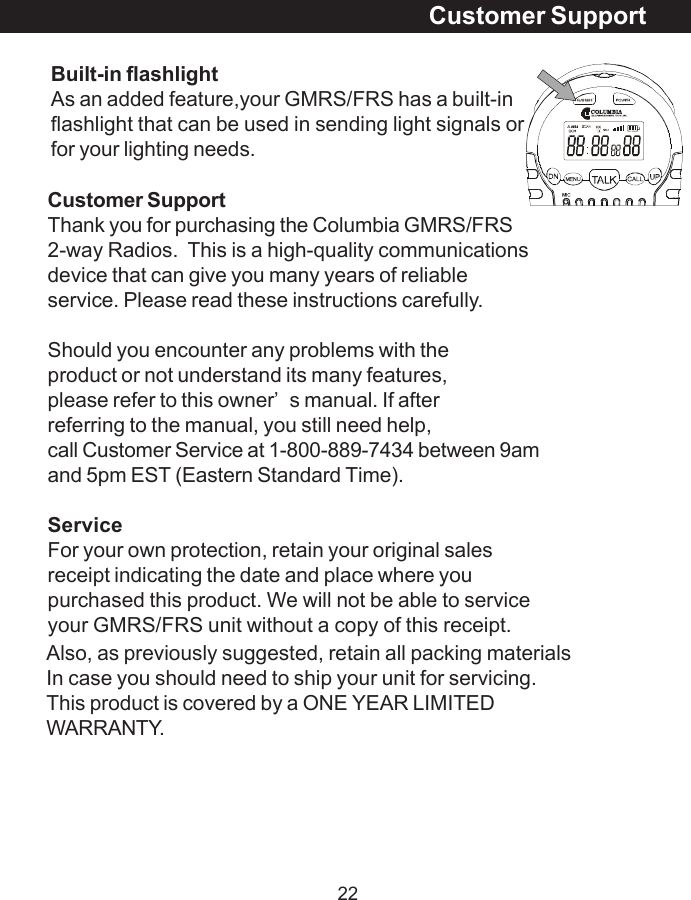 22Also, as previously suggested, retain all packing materialsIn case you should need to ship your unit for servicing.This product is covered by a ONE YEAR LIMITEDWARRANTY.Customer SupportCustomer SupportThank you for purchasing the Columbia GMRS/FRS2-way Radios.  This is a high-quality communicationsdevice that can give you many years of reliableservice. Please read these instructions carefully.Should you encounter any problems with theproduct or not understand its many features,please refer to this owner&rsquo;s manual. If afterreferring to the manual, you still need help,call Customer Service at 1-800-889-7434 between 9amand 5pm EST (Eastern Standard Time).ServiceFor your own protection, retain your original salesreceipt indicating the date and place where youpurchased this product. We will not be able to serviceyour GMRS/FRS unit without a copy of this receipt.Built-in flashlightAs an added feature,your GMRS/FRS has a built-inflashlight that can be used in sending light signals orfor your lighting needs.