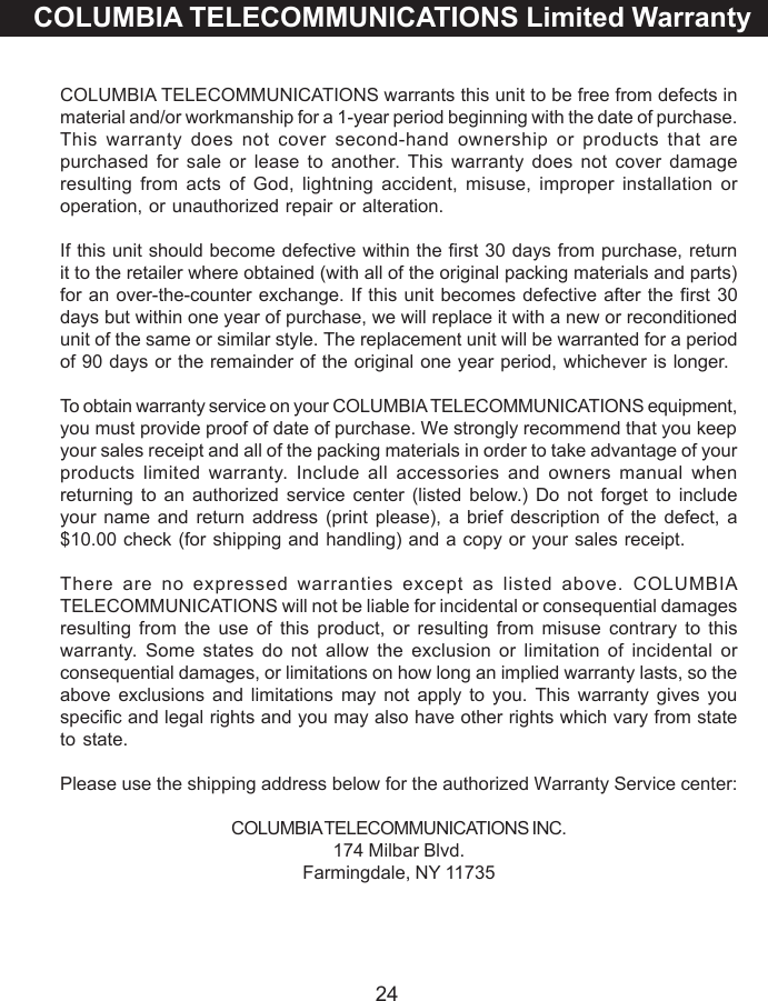24COLUMBIA TELECOMMUNICATIONS Limited WarrantyCOLUMBIA TELECOMMUNICATIONS warrants this unit to be free from defects inmaterial and/or workmanship for a 1-year period beginning with the date of purchase.This warranty does not cover second-hand ownership or products that arepurchased for sale or lease to another. This warranty does not cover damageresulting from acts of God, lightning accident, misuse, improper installation oroperation, or unauthorized repair or alteration.If this unit should become defective within the first 30 days from purchase, returnit to the retailer where obtained (with all of the original packing materials and parts)for an over-the-counter exchange. If this unit becomes defective after the first 30days but within one year of purchase, we will replace it with a new or reconditionedunit of the same or similar style. The replacement unit will be warranted for a periodof 90 days or the remainder of the original one year period, whichever is longer.To obtain warranty service on your COLUMBIA TELECOMMUNICATIONS equipment,you must provide proof of date of purchase. We strongly recommend that you keepyour sales receipt and all of the packing materials in order to take advantage of yourproducts limited warranty. Include all accessories and owners manual whenreturning to an authorized service center (listed below.) Do not forget to includeyour name and return address (print please), a brief description of the defect, a$10.00 check (for shipping and handling) and a copy or your sales receipt.There are no expressed warranties except as listed above. COLUMBIATELECOMMUNICATIONS will not be liable for incidental or consequential damagesresulting from the use of this product, or resulting from misuse contrary to thiswarranty. Some states do not allow the exclusion or limitation of incidental orconsequential damages, or limitations on how long an implied warranty lasts, so theabove exclusions and limitations may not apply to you. This warranty gives youspecific and legal rights and you may also have other rights which vary from stateto state.Please use the shipping address below for the authorized Warranty Service center:COLUMBIA TELECOMMUNICATIONS INC.174 Milbar Blvd.Farmingdale, NY 11735