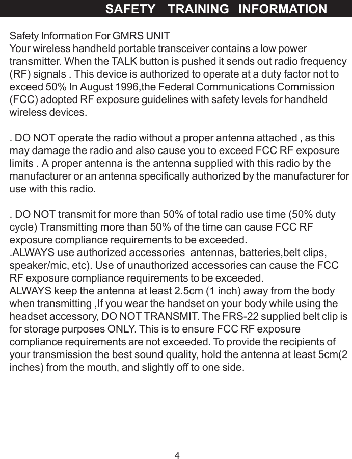 4Safety Information For GMRS UNITYour wireless handheld portable transceiver contains a low powertransmitter. When the TALK button is pushed it sends out radio frequency(RF) signals . This device is authorized to operate at a duty factor not toexceed 50% In August 1996,the Federal Communications Commission(FCC) adopted RF exposure guidelines with safety levels for handheldwireless devices.. DO NOT operate the radio without a proper antenna attached , as thismay damage the radio and also cause you to exceed FCC RF exposurelimits . A proper antenna is the antenna supplied with this radio by themanufacturer or an antenna specifically authorized by the manufacturer foruse with this radio.. DO NOT transmit for more than 50% of total radio use time (50% dutycycle) Transmitting more than 50% of the time can cause FCC RFexposure compliance requirements to be exceeded..ALWAYS use authorized accessories  antennas, batteries,belt clips,speaker/mic, etc). Use of unauthorized accessories can cause the FCCRF exposure compliance requirements to be exceeded.ALWAYS keep the antenna at least 2.5cm (1 inch) away from the bodywhen transmitting ,If you wear the handset on your body while using theheadset accessory, DO NOT TRANSMIT. The FRS-22 supplied belt clip isfor storage purposes ONLY. This is to ensure FCC RF exposurecompliance requirements are not exceeded. To provide the recipients ofyour transmission the best sound quality, hold the antenna at least 5cm(2inches) from the mouth, and slightly off to one side.SAFETY    TRAINING   INFORMATION