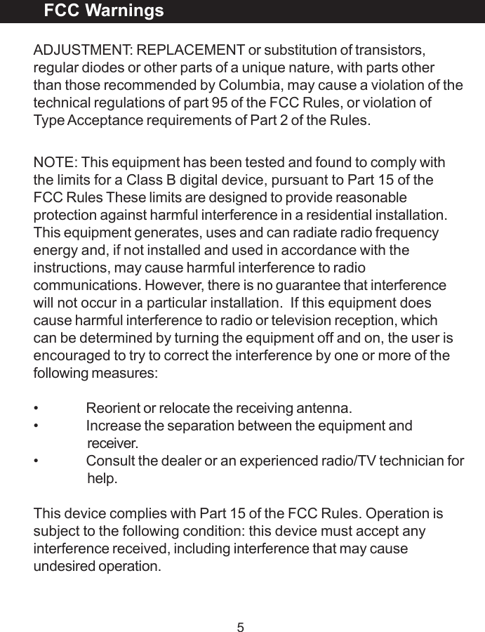 5ADJUSTMENT: REPLACEMENT or substitution of transistors,regular diodes or other parts of a unique nature, with parts otherthan those recommended by Columbia, may cause a violation of thetechnical regulations of part 95 of the FCC Rules, or violation ofType Acceptance requirements of Part 2 of the Rules.NOTE: This equipment has been tested and found to comply withthe limits for a Class B digital device, pursuant to Part 15 of theFCC Rules These limits are designed to provide reasonableprotection against harmful interference in a residential installation.This equipment generates, uses and can radiate radio frequencyenergy and, if not installed and used in accordance with theinstructions, may cause harmful interference to radiocommunications. However, there is no guarantee that interferencewill not occur in a particular installation.  If this equipment doescause harmful interference to radio or television reception, whichcan be determined by turning the equipment off and on, the user isencouraged to try to correct the interference by one or more of thefollowing measures:&bull; Reorient or relocate the receiving antenna.&bull; Increase the separation between the equipment andreceiver.&bull; Consult the dealer or an experienced radio/TV technician forhelp.This device complies with Part 15 of the FCC Rules. Operation issubject to the following condition: this device must accept anyinterference received, including interference that may causeundesired operation.FCC Warnings