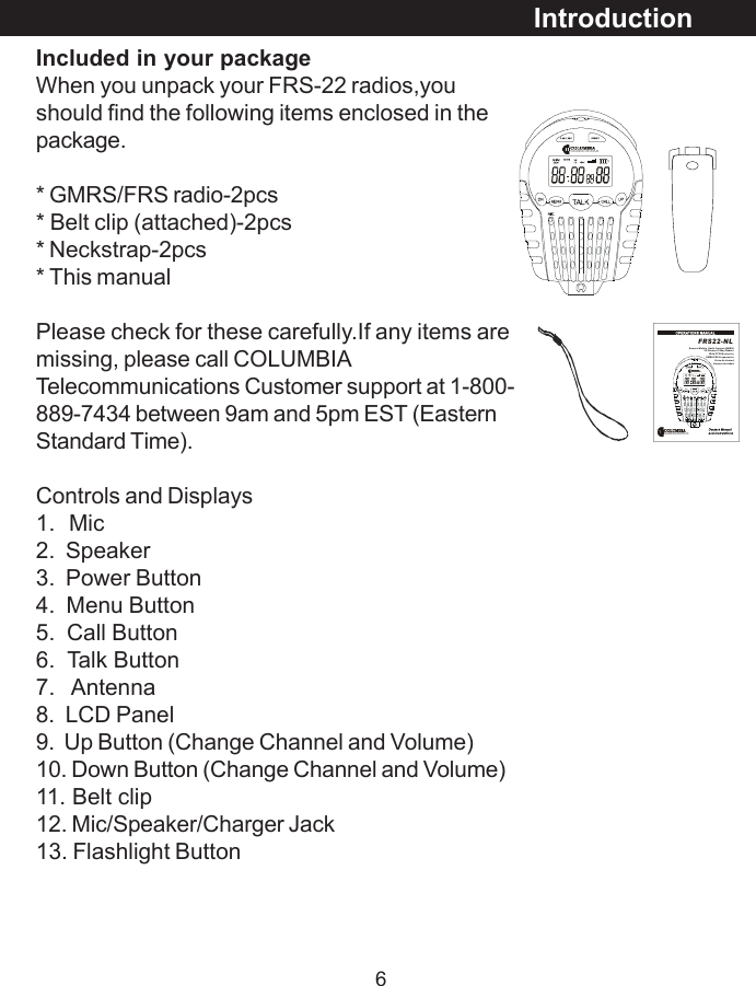 6Included in your packageWhen you unpack your FRS-22 radios,youshould find the following items enclosed in thepackage.* GMRS/FRS radio-2pcs* Belt clip (attached)-2pcs* Neckstrap-2pcs* This manualPlease check for these carefully.If any items aremissing, please call COLUMBIATelecommunications Customer support at 1-800-889-7434 between 9am and 5pm EST (EasternStandard Time).Controls and Displays1.  Mic2.  Speaker3.  Power Button4.  Menu Button5.  Call Button6.  Talk Button7.   Antenna8.  LCD Panel9.  Up Button (Change Channel and Volume)10. Down Button (Change Channel and Volume)11. Belt clip12. Mic/Speaker/Charger Jack13. Flashlight ButtonIntroductionFRS22-NLGener al Mobi le  Rad io Ser vice (GMRS)                             22  Cha n ne l 2 -Wa y R ad io s                               W it h C TC SS s e cur it y                                 GM RS /F RS  Fr equ en c ies                                            Voi ce- Ac t iva te dEarpies Included 