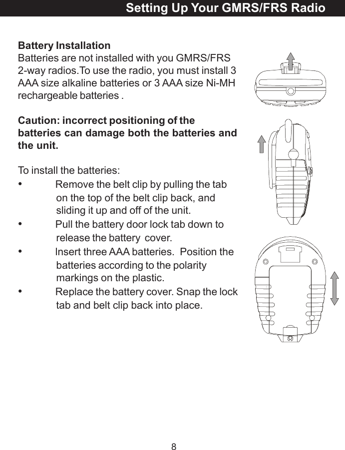 8Battery InstallationBatteries are not installed with you GMRS/FRS2-way radios.To use the radio, you must install 3AAA size alkaline batteries or 3 AAA size Ni-MHrechargeable batteries .Caution: incorrect positioning of thebatteries can damage both the batteries andthe unit.To install the batteries:&bull;Remove the belt clip by pulling the tabon the top of the belt clip back, andsliding it up and off of the unit.&bull;Pull the battery door lock tab down torelease the battery  cover.&bull;lnsert three AAA batteries.  Position thebatteries according to the polaritymarkings on the plastic.&bull;Replace the battery cover. Snap the locktab and belt clip back into place.Setting Up Your GMRS/FRS Radio