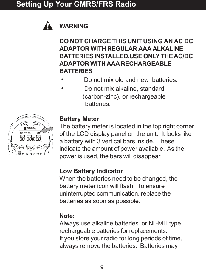 9WARNINGDO NOT CHARGE THIS UNIT USING AN AC DCADAPTOR WITH REGULAR AAA ALKALINEBATTERIES INSTALLED.USE ONLY THE AC/DCADAPTOR WITH AAA RECHARGEABLEBATTERIES&bull;Do not mix old and new  batteries.&bull;Do not mix alkaline, standard(carbon-zinc), or rechargeable              batteries.Battery MeterThe battery meter is located in the top right cornerof the LCD display panel on the unit.  It looks likea battery with 3 vertical bars inside.  Theseindicate the amount of power available.  As thepower is used, the bars will disappear.Low Battery IndicatorWhen the batteries need to be changed, thebattery meter icon will flash.  To ensureuninterrupted communication, replace thebatteries as soon as possible.Note:Always use alkaline batteries  or Ni -MH typerechargeable batteries for replacements.If you store your radio for long periods of time,always remove the batteries.  Batteries maySetting Up Your GMRS/FRS Radio