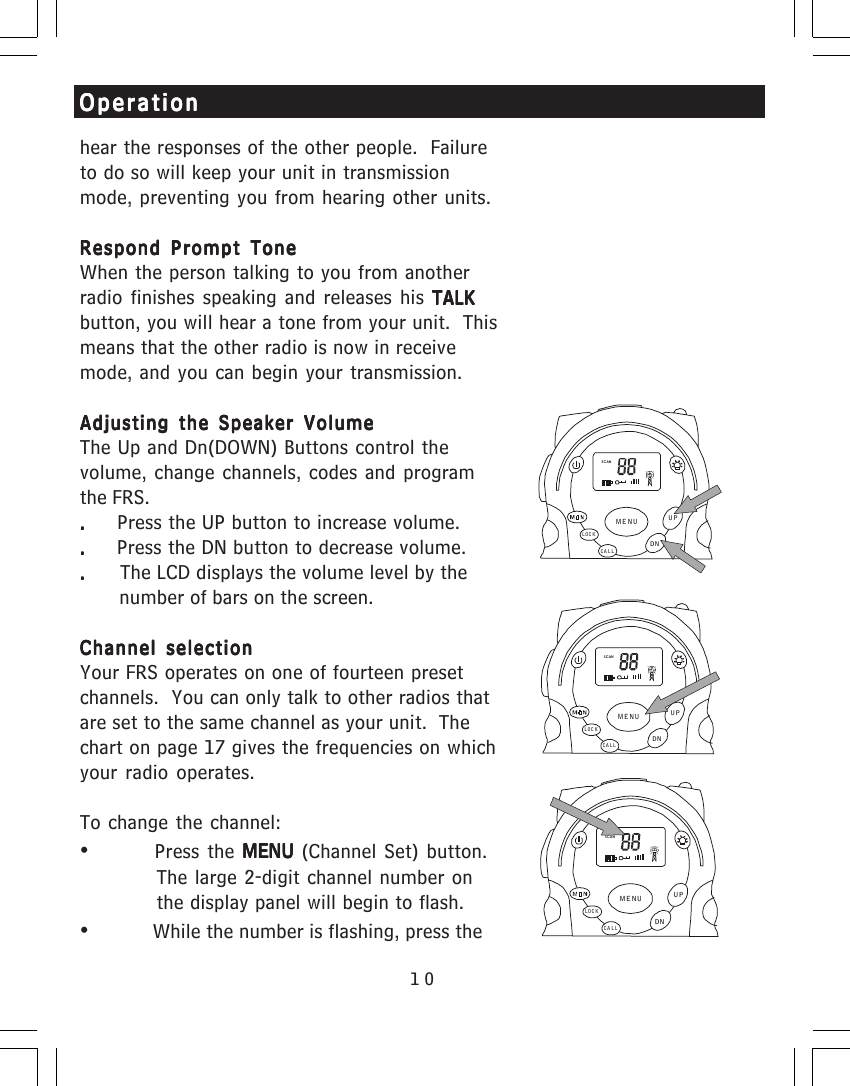 10hear the responses of the other people.  Failureto do so will keep your unit in transmissionmode, preventing you from hearing other units.Respond Prompt ToneRespond Prompt ToneRespond Prompt ToneRespond Prompt ToneRespond Prompt ToneWhen the person talking to you from anotherradio finishes speaking and releases his TALKTALKTALKTALKTALKbutton, you will hear a tone from your unit.  Thismeans that the other radio is now in receivemode, and you can begin your transmission.Adjusting the Speaker VolumeAdjusting the Speaker VolumeAdjusting the Speaker VolumeAdjusting the Speaker VolumeAdjusting the Speaker VolumeThe Up and Dn(DOWN) Buttons     control thevolume, change channels, codes and programthe FRS..     .     .     .     .     Press the UP button to increase volume..     .     .     .     .     Press the DN button to decrease volume......      The LCD displays the volume level by the       number of bars on the screen.Channel selectionChannel selectionChannel selectionChannel selectionChannel selectionYour FRS operates on one of fourteen presetchannels.  You can only talk to other radios thatare set to the same channel as your unit.  Thechart on page 17 gives the frequencies on whichyour radio operates.To change the channel:&bull;Press the MENU MENU MENU MENU MENU (Channel Set) button.The large 2-digit channel number onthe display panel will begin to flash.&bull;           While the number is flashing, press theOperationOperationOperationOperationOperationSCANCALLLOCKUPDNMENUSCANCALLLOCKUPDNMENUSCANCA LLLOCKUPDNMENU