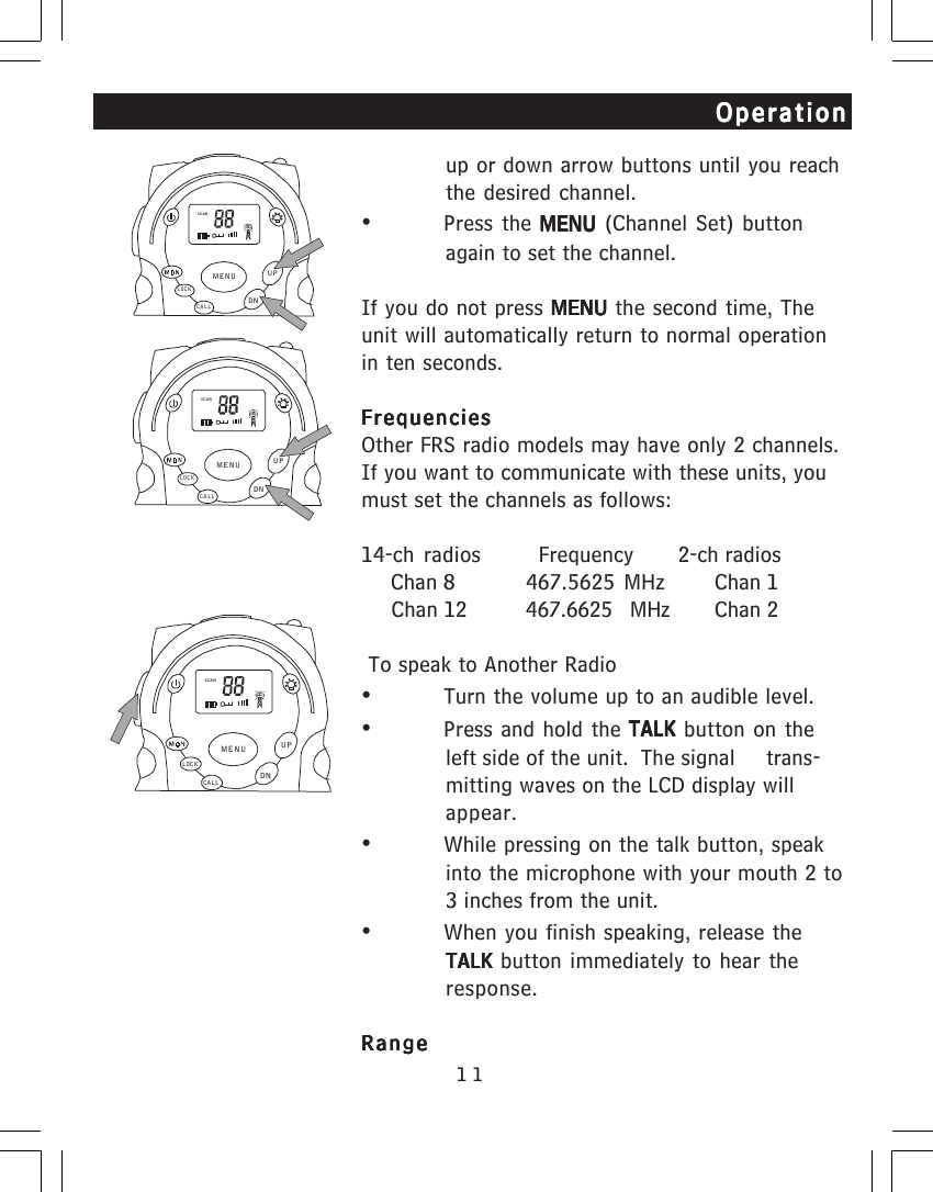 11OperationOperationOperationOperationOperationup or down arrow buttons until you reachthe desired channel.&bull;Press the MENU MENU MENU MENU MENU (Channel Set) buttonagain to set the channel.If you do not press MENU MENU MENU MENU MENU the second time, Theunit will automatically return to normal operationin ten seconds.FrequenciesFrequenciesFrequenciesFrequenciesFrequenciesOther FRS radio models may have only 2 channels.If you want to communicate with these units, youmust set the channels as follows:14-ch radios   Frequency       2-ch radios     Chan 8 467.5625  MHz     Chan 1     Chan 12 467.6625    MHz     Chan 2 To speak to Another Radio&bull;Turn the volume up to an audible level.&bull;Press and hold the TALK TALK TALK TALK TALK button on theleft side of the unit.  The signal     trans-mitting waves on the LCD display willappear.&bull;While pressing on the talk button, speakinto the microphone with your mouth 2 to3 inches from the unit.&bull;When you finish speaking, release theTALK TALK TALK TALK TALK button immediately to hear theresponse.RangeRangeRangeRangeRangeSCANCALLLOCKUPDNMENUSCANCALLLOCKUPDNMENUSCA NCALLLOCKUPDNMENU
