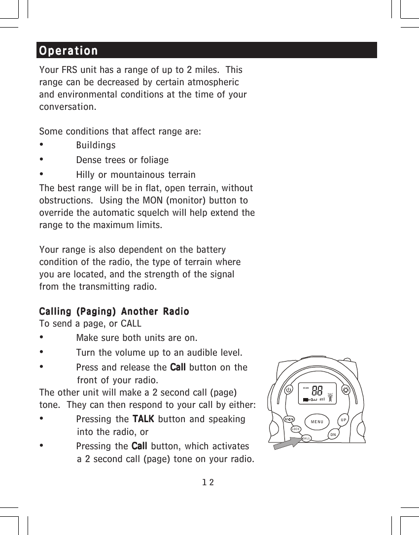 12OperationOperationOperationOperationOperationYour FRS unit has a range of up to 2 miles.  Thisrange can be decreased by certain atmosphericand environmental conditions at the time of yourconversation.Some conditions that affect range are:&bull;Buildings&bull;Dense trees or foliage&bull;Hilly or mountainous terrainThe best range will be in flat, open terrain, withoutobstructions.  Using the MON (monitor) button tooverride the automatic squelch will help extend therange to the maximum limits.Your range is also dependent on the batterycondition of the radio, the type of terrain whereyou are located, and the strength of the signalfrom the transmitting radio.Calling (Paging) Another RadioCalling (Paging) Another RadioCalling (Paging) Another RadioCalling (Paging) Another RadioCalling (Paging) Another RadioTo send a page, or CALL&bull;Make sure both units are on.&bull;Turn the volume up to an audible level.&bull;Press and release the Call Call Call Call Call button on thefront of your radio.The other unit will make a 2 second call (page)tone.  They can then respond to your call by either:&bull;Pressing the TALK TALK TALK TALK TALK  button and speakinginto the radio, or&bull;Pressing the Call Call Call Call Call button, which activatesa 2 second call (page) tone on your radio.SCANCA LLLOCKUPDNMENU