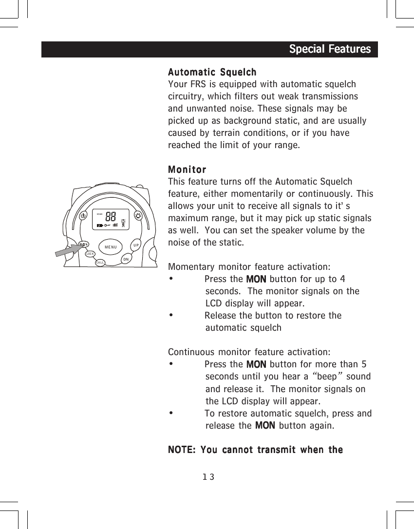 13Automatic SquelchAutomatic SquelchAutomatic SquelchAutomatic SquelchAutomatic SquelchYour FRS is equipped with automatic squelchcircuitry, which filters out weak transmissionsand unwanted noise. These signals may bepicked up as background static, and are usuallycaused by terrain conditions, or if you havereached the limit of your range.MonitorMonitorMonitorMonitorMonitorThis feature turns off the Automatic Squelchfeature, either momentarily or continuously. Thisallows your unit to receive all signals to it&rsquo;smaximum range, but it may pick up static signalsas well.  You can set the speaker volume by thenoise of the static.Momentary monitor feature activation:&bull; Press the MON MON MON MON MON button for up to 4seconds.  The monitor signals on theLCD display will appear.&bull; Release the button to restore theautomatic squelchContinuous monitor feature activation:&bull; Press the MON MON MON MON MON button for more than 5seconds until you hear a &ldquo;beep&rdquo; soundand release it.  The monitor signals onthe LCD display will appear.&bull; To restore automatic squelch, press andrelease the MON MON MON MON MON button again.NOTE: You cannot transmit when theNOTE: You cannot transmit when theNOTE: You cannot transmit when theNOTE: You cannot transmit when theNOTE: You cannot transmit when the                                                                  Special Features                                                                  Special Features                                                                  Special Features                                                                  Special Features                                                                  Special FeaturesSCANCALLLOCKUPDNMENU