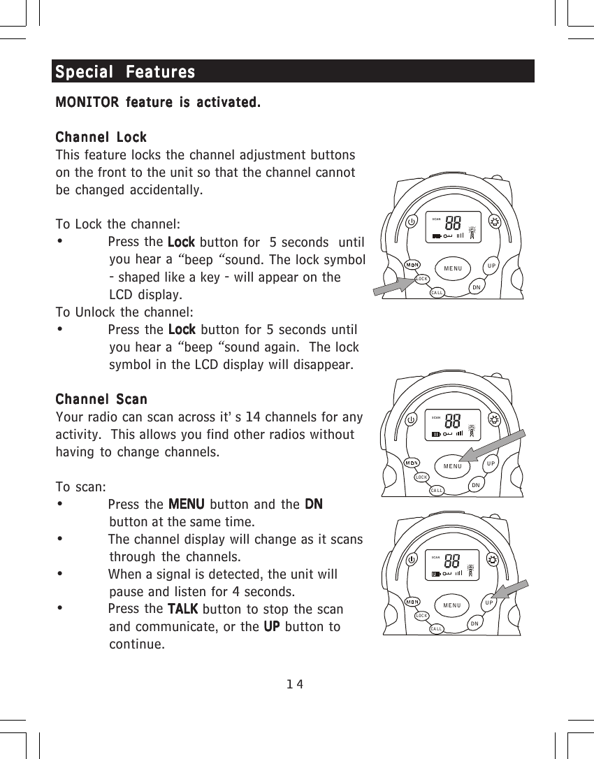 14Special FeaturesSpecial FeaturesSpecial FeaturesSpecial FeaturesSpecial FeaturesMONITOR feature is activated.MONITOR feature is activated.MONITOR feature is activated.MONITOR feature is activated.MONITOR feature is activated.Channel LockChannel LockChannel LockChannel LockChannel LockThis feature locks the channel adjustment buttonson the front to the unit so that the channel cannotbe changed accidentally.To Lock the channel:&bull; Press the Lock Lock Lock Lock Lock button for  5 seconds  untilyou hear a &ldquo;beep &ldquo;sound. The lock symbol- shaped like a key - will appear on theLCD display.To Unlock the channel:&bull; Press the Lock Lock Lock Lock Lock button for 5 seconds untilyou hear a &ldquo;beep &ldquo;sound again.  The locksymbol in the LCD display will disappear.Channel ScanChannel ScanChannel ScanChannel ScanChannel ScanYour radio can scan across it&rsquo;s 14 channels for anyactivity.  This allows you find other radios withouthaving to change channels.To scan:&bull; Press the MENU MENU MENU MENU MENU button and the DNDNDNDNDNbutton at the same time.&bull; The channel display will change as it scansthrough the channels.&bull; When a signal is detected, the unit willpause and listen for 4 seconds.&bull; Press the TALK TALK TALK TALK TALK button to stop the scanand communicate, or the UP UP UP UP UP button tocontinue.SCANCA LLLOCKUPDNMENUSCANCA LLLOCKUPDNMENUSCANCA LLLOCKUPDNMENU