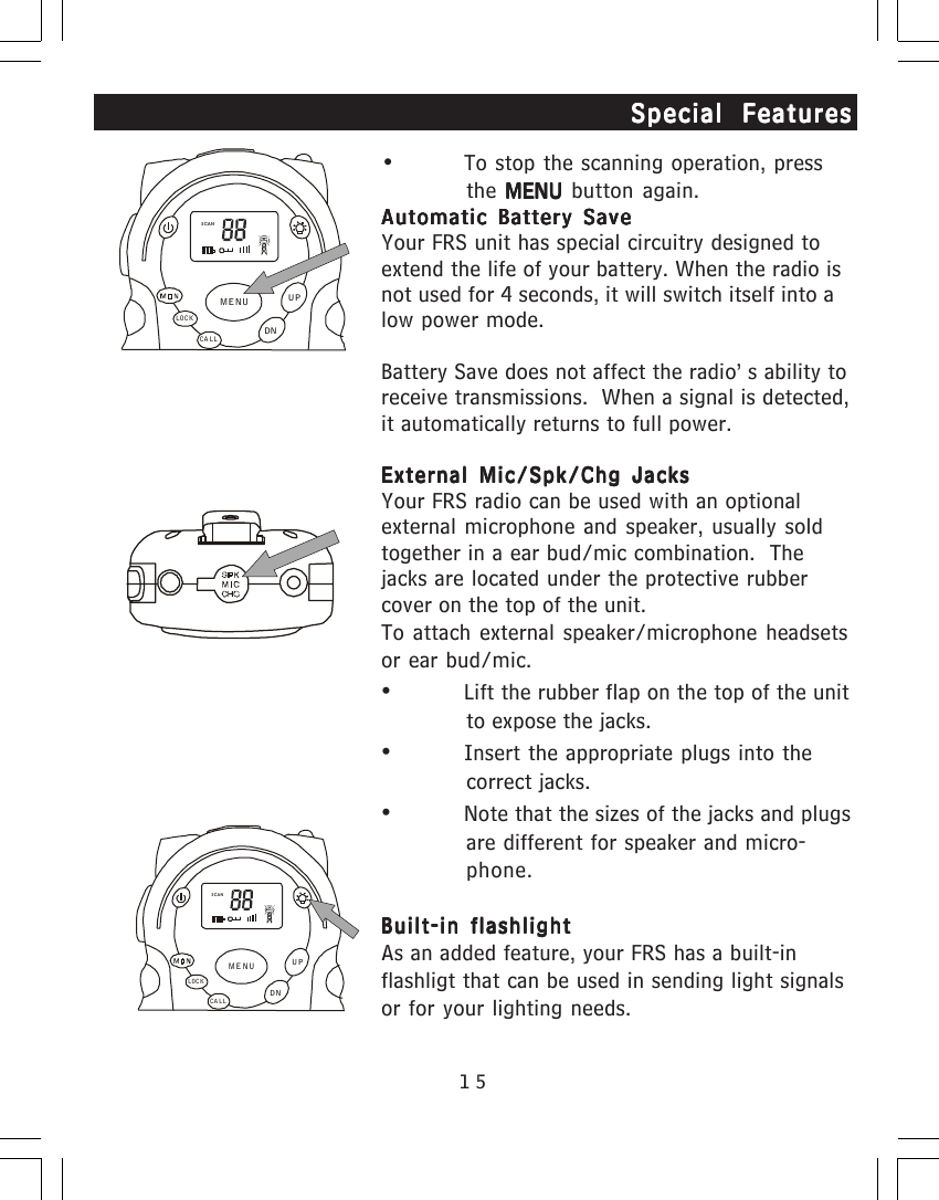 15&bull; To stop the scanning operation, pressthe  MENU MENU MENU MENU MENU button again.Automatic Battery SaveAutomatic Battery SaveAutomatic Battery SaveAutomatic Battery SaveAutomatic Battery SaveYour FRS unit has special circuitry designed toextend the life of your battery. When the radio isnot used for 4 seconds, it will switch itself into alow power mode.Battery Save does not affect the radio&rsquo;s ability toreceive transmissions.  When a signal is detected,it automatically returns to full power.External Mic/Spk/Chg JacksExternal Mic/Spk/Chg JacksExternal Mic/Spk/Chg JacksExternal Mic/Spk/Chg JacksExternal Mic/Spk/Chg JacksYour FRS radio can be used with an optionalexternal microphone and speaker, usually soldtogether in a ear bud/mic combination.  Thejacks are located under the protective rubbercover on the top of the unit.To attach external speaker/microphone headsetsor ear bud/mic.&bull;Lift the rubber flap on the top of the unitto expose the jacks.&bull;Insert the appropriate plugs into thecorrect jacks.&bull;Note that the sizes of the jacks and plugsare different for speaker and micro-phone.Built-in flashlightBuilt-in flashlightBuilt-in flashlightBuilt-in flashlightBuilt-in flashlightAs an added feature, your FRS has a built-inflashligt that can be used in sending light signalsor for your lighting needs.Special FeaturesSpecial FeaturesSpecial FeaturesSpecial FeaturesSpecial FeaturesSCANCA LLLOCKUPDNMENUSCANCA LLLOCKUPDNMENU