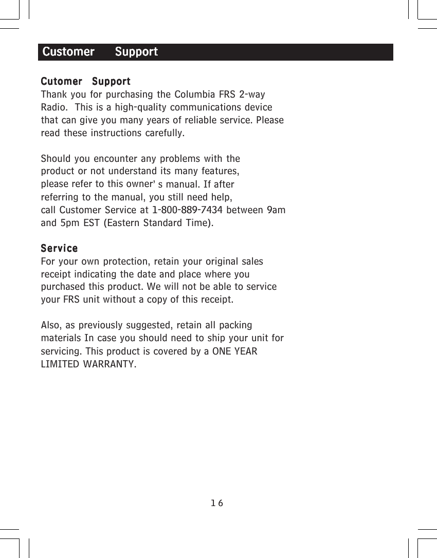 16Cutomer  SupportCutomer  SupportCutomer  SupportCutomer  SupportCutomer  SupportThank you for purchasing the Columbia FRS 2-wayRadio.  This is a high-quality communications devicethat can give you many years of reliable service. Pleaseread these instructions carefully.Should you encounter any problems with theproduct or not understand its many features,please refer to this owner&rsquo;s manual. If afterreferring to the manual, you still need help,call Customer Service at 1-800-889-7434 between 9amand 5pm EST (Eastern Standard Time).ServiceServiceServiceServiceServiceFor your own protection, retain your original salesreceipt indicating the date and place where youpurchased this product. We will not be able to serviceyour FRS unit without a copy of this receipt.Also, as previously suggested, retain all packingmaterials In case you should need to ship your unit forservicing. This product is covered by a ONE YEARLIMITED WARRANTY.Customer    SupportCustomer    SupportCustomer    SupportCustomer    SupportCustomer    Support