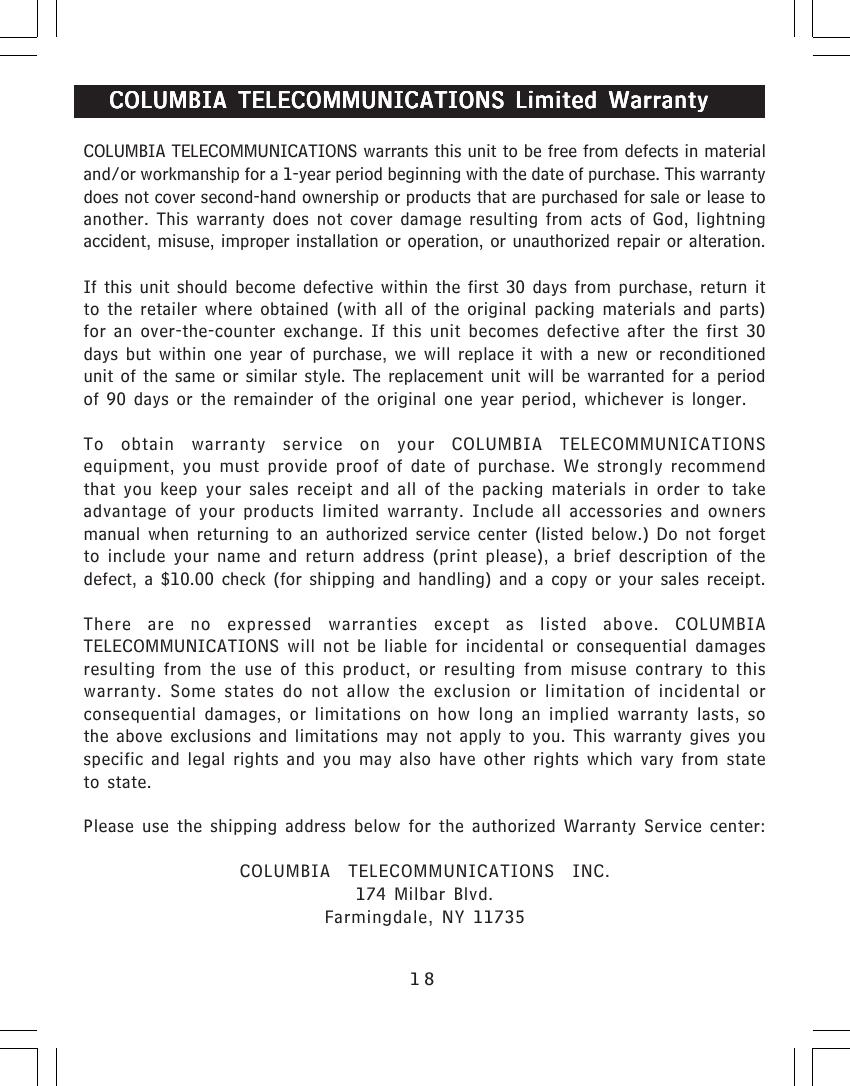 18COLUMBIA TELECOMMUNICATIONS COLUMBIA TELECOMMUNICATIONS COLUMBIA TELECOMMUNICATIONS COLUMBIA TELECOMMUNICATIONS COLUMBIA TELECOMMUNICATIONS Limited WarrantyLimited WarrantyLimited WarrantyLimited WarrantyLimited WarrantyCOLUMBIA TELECOMMUNICATIONS warrants this unit to be free from defects in materialand/or workmanship for a 1-year period beginning with the date of purchase. This warrantydoes not cover second-hand ownership or products that are purchased for sale or lease toanother. This warranty does not cover damage resulting from acts of God, lightningaccident, misuse, improper installation or operation, or unauthorized repair or alteration.If this unit should become defective within the first 30 days from purchase, return itto the retailer where obtained (with all of the original packing materials and parts)for an over-the-counter exchange. If this unit becomes defective after the first 30days but within one year of purchase, we will replace it with a new or reconditionedunit of the same or similar style. The replacement unit will be warranted for a periodof 90 days or the remainder of the original one year period, whichever is longer.To obtain warranty service on your COLUMBIA TELECOMMUNICATIONSequipment, you must provide proof of date of purchase. We strongly recommendthat you keep your sales receipt and all of the packing materials in order to takeadvantage of your products limited warranty. Include all accessories and ownersmanual when returning to an authorized service center (listed below.) Do not forgetto include your name and return address (print please), a brief description of thedefect, a $10.00 check (for shipping and handling) and a copy or your sales receipt.There are no expressed warranties except as listed above. COLUMBIATELECOMMUNICATIONS will not be liable for incidental or consequential damagesresulting from the use of this product, or resulting from misuse contrary to thiswarranty. Some states do not allow the exclusion or limitation of incidental orconsequential damages, or limitations on how long an implied warranty lasts, sothe above exclusions and limitations may not apply to you. This warranty gives youspecific and legal rights and you may also have other rights which vary from stateto state.Please use the shipping address below for the authorized Warranty Service center:COLUMBIA TELECOMMUNICATIONS INC.174 Milbar Blvd.Farmingdale, NY 11735