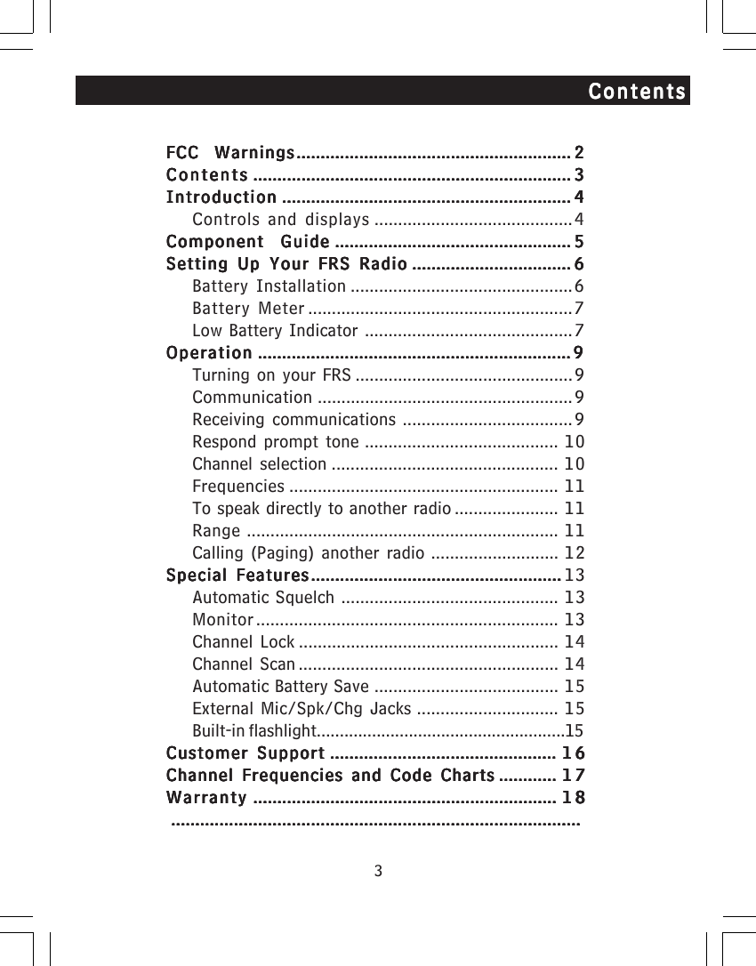 3ContentsContentsContentsContentsContentsFCC WarningsFCC WarningsFCC WarningsFCC WarningsFCC Warnings............................................................................................................................................................................................................................................................................................. 22222ContentsContentsContentsContentsContents .......................................................................................................................................................................................................................................................................................................................................... 33333IntroductionIntroductionIntroductionIntroductionIntroduction ............................................................................................................................................................................................................................................................................................................ 44444Controls and displays ..........................................4Component GuideComponent GuideComponent GuideComponent GuideComponent Guide ..................................................................................................................................................................................................................................................... 55555Setting Up Your FRS RadioSetting Up Your FRS RadioSetting Up Your FRS RadioSetting Up Your FRS RadioSetting Up Your FRS Radio ..................................................................................................................................................................... 66666Battery Installation ...............................................6Battery Meter ........................................................7Low Battery Indicator ............................................ 7OperationOperationOperationOperationOperation ..................................................................................................................................................................................................................................................................................................................................... 99999Turning on your FRS .............................................. 9Communication ...................................................... 9Receiving communications .................................... 9Respond prompt tone ......................................... 10Channel selection ................................................ 10Frequencies ......................................................... 11To speak directly to another radio ...................... 11Range .................................................................. 11Calling (Paging) another radio ........................... 12Special FeaturesSpecial FeaturesSpecial FeaturesSpecial FeaturesSpecial Features.................................................................................................................................................................................................................................................................... 13Automatic Squelch .............................................. 13Monitor................................................................ 13Channel Lock ....................................................... 14Channel Scan ....................................................... 14Automatic Battery Save ....................................... 15External Mic/Spk/Chg Jacks .............................. 15Built-in flashlight......................................................15Customer SupportCustomer SupportCustomer SupportCustomer SupportCustomer Support ........................................................................................................................................................................................................................................... 1616161616Channel Frequencies and Code ChartsChannel Frequencies and Code ChartsChannel Frequencies and Code ChartsChannel Frequencies and Code ChartsChannel Frequencies and Code Charts ............................................................ 1717171717WarrantyWarrantyWarrantyWarrantyWarranty ........................................................................................................................................................................................................................................................................................................................... 1818181818.........................................................................................................................................................................................................................................................................................................................................................................................................................................