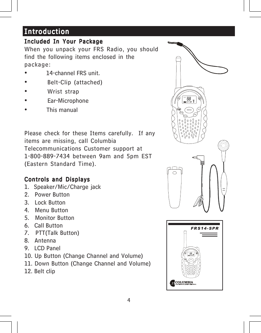 4Included In Your PackageIncluded In Your PackageIncluded In Your PackageIncluded In Your PackageIncluded In Your PackageWhen you unpack your FRS Radio, you shouldfind the following items enclosed in thepackage:&bull;         14-channel FRS unit.&bull;Belt-Clip (attached)&bull;Wrist strap&bull;         Ear-Microphone&bull;         This manualPlease check for these Items carefully.  If anyitems are missing, call ColumbiaTelecommunications Customer support at1-800-889-7434 between 9am and 5pm EST(Eastern Standard Time).Controls and DisplaysControls and DisplaysControls and DisplaysControls and DisplaysControls and Displays1.  Speaker/Mic/Charge jack2.   Power Button3.   Lock Button4.   Menu Button5.   Monitor Button6.   Call Button7.   PTT(Talk Button)8.   Antenna9.   LCD Panel10. Up Button (Change Channel and Volume)11. Down Button (Change Channel and Volume)12. Belt clipIntroductionIntroductionIntroductionIntroductionIntroductionCOLUMBIAFRS14-SPRSCANCALLLOCKUPDNMENUSCANCALLLOCKUPDNMENU