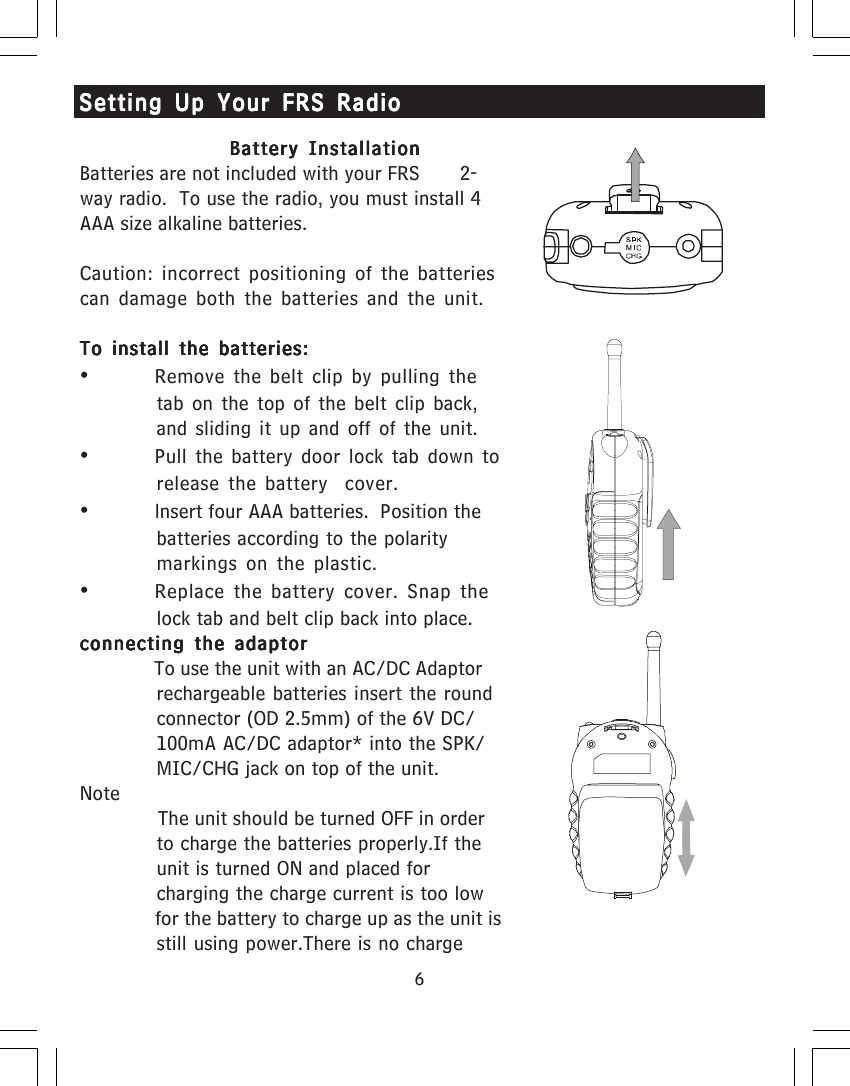 6Battery InstallationBattery InstallationBattery InstallationBattery InstallationBattery InstallationBatteries are not included with your FRS       2-way radio.  To use the radio, you must install 4AAA size alkaline batteries.Caution: incorrect positioning of the batteriescan damage both the batteries and the unit.To install the batteries:To install the batteries:To install the batteries:To install the batteries:To install the batteries:&bull;Remove the belt clip by pulling thetab on the top of the belt clip back,and sliding it up and off of the unit.&bull;Pull the battery door lock tab down torelease the battery  cover.&bull;lnsert four AAA batteries.  Position thebatteries according to the polaritymarkings on the plastic.&bull;Replace the battery cover. Snap thelock tab and belt clip back into place.connecting the adaptorconnecting the adaptorconnecting the adaptorconnecting the adaptorconnecting the adaptor              To use the unit with an AC/DC Adaptorrechargeable batteries insert the roundconnector (OD 2.5mm) of the 6V DC/100mA AC/DC adaptor* into the SPK/MIC/CHG jack on top of the unit.Note              The unit should be turned OFF in orderto charge the batteries properly.If theunit is turned ON and placed forcharging the charge current is too low              for the battery to charge up as the unit isstill using power.There is no chargeSetting Up Your FRS RadioSetting Up Your FRS RadioSetting Up Your FRS RadioSetting Up Your FRS RadioSetting Up Your FRS Radio