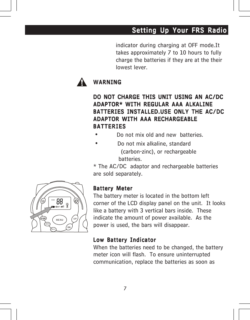 7indicator during charging at OFF mode.Ittakes approximately 7 to 10 hours to fullycharge the batteries if they are at the theirlowest lever.WARNINGWARNINGWARNINGWARNINGWARNINGDO NOT CHARGE THIS UNIT USING AN AC/DCDO NOT CHARGE THIS UNIT USING AN AC/DCDO NOT CHARGE THIS UNIT USING AN AC/DCDO NOT CHARGE THIS UNIT USING AN AC/DCDO NOT CHARGE THIS UNIT USING AN AC/DCADAPTOR* WITH REGULAR AAA ALKALINEADAPTOR* WITH REGULAR AAA ALKALINEADAPTOR* WITH REGULAR AAA ALKALINEADAPTOR* WITH REGULAR AAA ALKALINEADAPTOR* WITH REGULAR AAA ALKALINEBATTERIES INSTALLED.USE ONLY THE AC/DCBATTERIES INSTALLED.USE ONLY THE AC/DCBATTERIES INSTALLED.USE ONLY THE AC/DCBATTERIES INSTALLED.USE ONLY THE AC/DCBATTERIES INSTALLED.USE ONLY THE AC/DCADAPTOR WITH AAA RECHARGEABLEADAPTOR WITH AAA RECHARGEABLEADAPTOR WITH AAA RECHARGEABLEADAPTOR WITH AAA RECHARGEABLEADAPTOR WITH AAA RECHARGEABLEBATTERIESBATTERIESBATTERIESBATTERIESBATTERIES     &bull;                                                  Do not mix old and new  batteries.     &bull;                                                  Do not mix alkaline, standard                                                                      (carbon-zinc), or rechargeable                 batteries.* The AC/DC  adaptor and rechargeable batteriesare sold separately.Battery MeterBattery MeterBattery MeterBattery MeterBattery MeterThe battery meter is located in the bottom leftcorner of the LCD display panel on the unit.  It lookslike a battery with 3 vertical bars inside.  Theseindicate the amount of power available.  As thepower is used, the bars will disappear.Low Battery IndicatorLow Battery IndicatorLow Battery IndicatorLow Battery IndicatorLow Battery IndicatorWhen the batteries need to be changed, the batterymeter icon will flash.  To ensure uninterruptedcommunication, replace the batteries as soon asSetting Up Your FRS RadioSetting Up Your FRS RadioSetting Up Your FRS RadioSetting Up Your FRS RadioSetting Up Your FRS RadioSCANCALLLOCKUPDNMENU