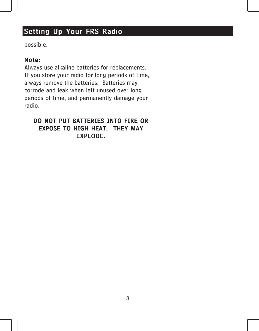 8possible.Note:Note:Note:Note:Note:Always use alkaline batteries for replacements.If you store your radio for long periods of time,always remove the batteries.  Batteries maycorrode and leak when left unused over longperiods of time, and permanently damage yourradio.DO NOT PUT BATTERIES INTO FIRE ORDO NOT PUT BATTERIES INTO FIRE ORDO NOT PUT BATTERIES INTO FIRE ORDO NOT PUT BATTERIES INTO FIRE ORDO NOT PUT BATTERIES INTO FIRE OREXPOSE TO HIGH HEAT.  THEY MAYEXPOSE TO HIGH HEAT.  THEY MAYEXPOSE TO HIGH HEAT.  THEY MAYEXPOSE TO HIGH HEAT.  THEY MAYEXPOSE TO HIGH HEAT.  THEY MAYEXPLODE.EXPLODE.EXPLODE.EXPLODE.EXPLODE.Setting Up Your FRS RadioSetting Up Your FRS RadioSetting Up Your FRS RadioSetting Up Your FRS RadioSetting Up Your FRS Radio