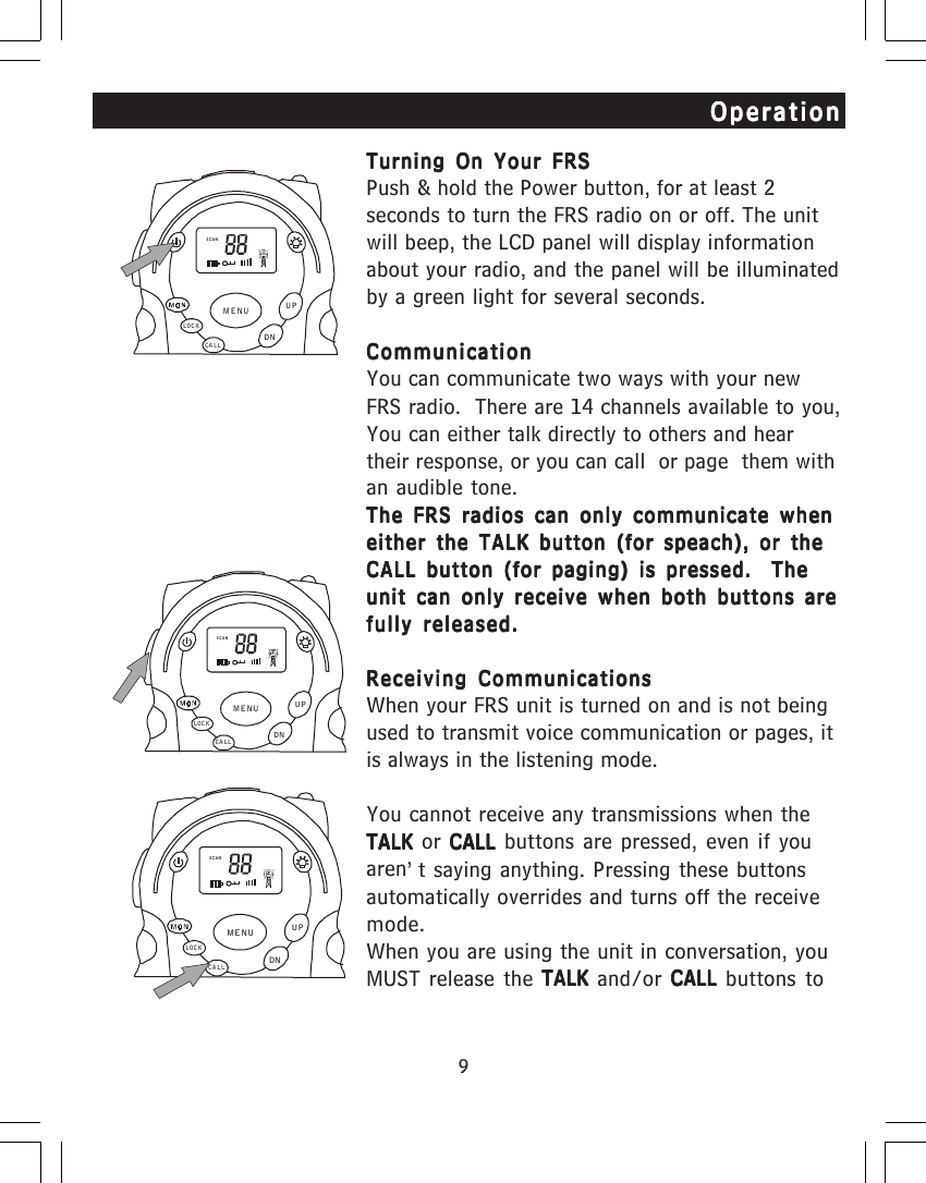9Turning On Your FRSTurning On Your FRSTurning On Your FRSTurning On Your FRSTurning On Your FRSPush &amp; hold the Power button, for at least 2seconds to turn the FRS radio on or off. The unitwill beep, the LCD panel will display informationabout your radio, and the panel will be illuminatedby a green light for several seconds.CommunicationCommunicationCommunicationCommunicationCommunicationYou can communicate two ways with your newFRS radio.  There are 14 channels available to you,You can either talk directly to others and heartheir response, or you can call  or page  them withan audible tone.The FRS radios can only communicate whenThe FRS radios can only communicate whenThe FRS radios can only communicate whenThe FRS radios can only communicate whenThe FRS radios can only communicate wheneither the TALK button (for speach), or theeither the TALK button (for speach), or theeither the TALK button (for speach), or theeither the TALK button (for speach), or theeither the TALK button (for speach), or theCALL button (for paging) is pressed.  TheCALL button (for paging) is pressed.  TheCALL button (for paging) is pressed.  TheCALL button (for paging) is pressed.  TheCALL button (for paging) is pressed.  Theunit can only receive when both buttons areunit can only receive when both buttons areunit can only receive when both buttons areunit can only receive when both buttons areunit can only receive when both buttons arefully released.fully released.fully released.fully released.fully released.Receiving CommunicationsReceiving CommunicationsReceiving CommunicationsReceiving CommunicationsReceiving CommunicationsWhen your FRS unit is turned on and is not beingused to transmit voice communication or pages, itis always in the listening mode.You cannot receive any transmissions when theTALK TALK TALK TALK TALK or CALL CALL CALL CALL CALL buttons are pressed, even if youaren&rsquo;t saying anything. Pressing these buttonsautomatically overrides and turns off the receivemode.When you are using the unit in conversation, youMUST release the TALK TALK TALK TALK TALK and/or CALL CALL CALL CALL CALL buttons toOperationOperationOperationOperationOperationSCANCA LLLOCKUPDNMENUSCANCA LLLOCKUPDNMENUSCANCALLLOCKUPDNMENU
