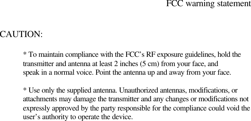   FCC warning statement   CAUTION:     * To maintain compliance with the FCC&rsquo;s RF exposure guidelines, hold the  transmitter and antenna at least 2 inches (5 cm) from your face, and  speak in a normal voice. Point the antenna up and away from your face.   * Use only the supplied antenna. Unauthorized antennas, modifications, or  attachments may damage the transmitter and any changes or modifications not  expressly approved by the party responsible for the compliance could void the  user&rsquo;s authority to operate the device.  