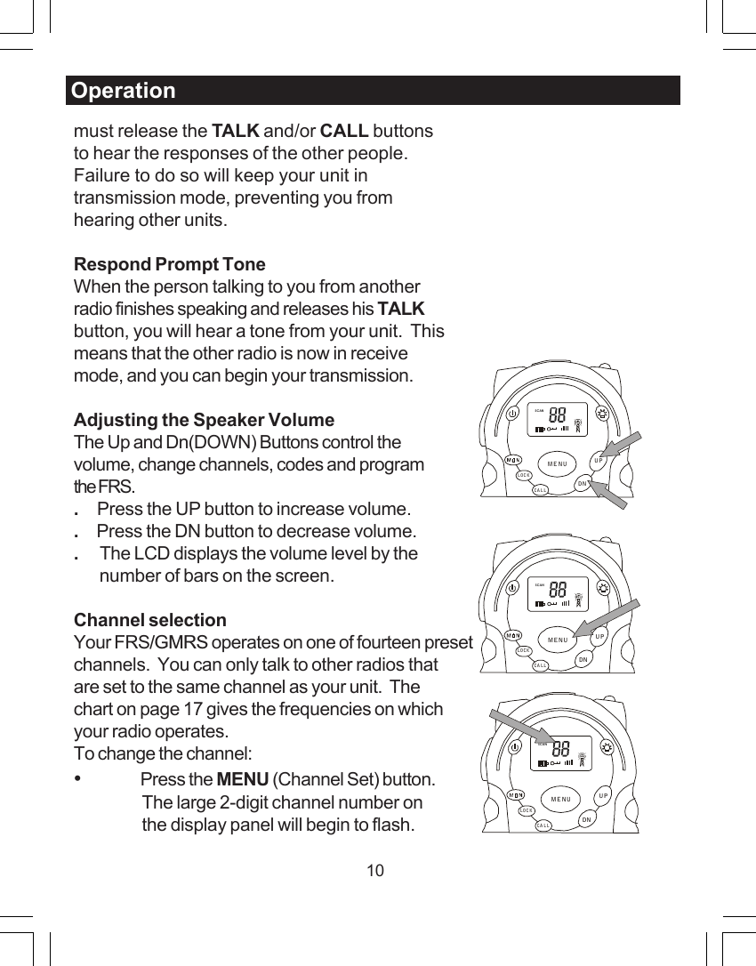10must release the TALK and/or CALL buttonsto hear the responses of the other people.Failure to do so will keep your unit intransmission mode, preventing you fromhearing other units.Respond Prompt ToneWhen the person talking to you from anotherradio finishes speaking and releases his TALKbutton, you will hear a tone from your unit.  Thismeans that the other radio is now in receivemode, and you can begin your transmission.Adjusting the Speaker VolumeThe Up and Dn(DOWN) Buttons control thevolume, change channels, codes and programthe FRS..     Press the UP button to increase volume..     Press the DN button to decrease volume..      The LCD displays the volume level by the       number of bars on the screen.Channel selectionYour FRS/GMRS operates on one of fourteen presetchannels.  You can only talk to other radios thatare set to the same channel as your unit.  Thechart on page 17 gives the frequencies on whichyour radio operates.To change the channel:&bull;Press the MENU (Channel Set) button.The large 2-digit channel number onthe display panel will begin to flash.OperationSCANCALLLOCKUPDNMENUSCANCA LLLOCKUPDNMENUSCANCA LLLOC KUPDNMENU