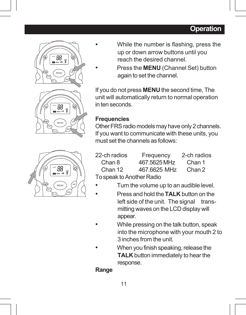 11Operation&bull;           While the number is flashing, press theup or down arrow buttons until youreach the desired channel.&bull;Press the MENU (Channel Set) buttonagain to set the channel.If you do not press MENU the second time, Theunit will automatically return to normal operationin ten seconds.FrequenciesOther FRS radio models may have only 2 channels.If you want to communicate with these units, youmust set the channels as follows:22-ch radios   Frequency       2-ch radios     Chan 8 467.5625 MHz     Chan 1     Chan 12 467.6625  MHz     Chan 2To speak to Another Radio&bull;Turn the volume up to an audible level.&bull;Press and hold the TALK button on theleft side of the unit.  The signal     trans-mitting waves on the LCD display willappear.&bull;While pressing on the talk button, speakinto the microphone with your mouth 2 to3 inches from the unit.&bull;When you finish speaking, release theTALK button immediately to hear theresponse.RangeSCANCALLLOCKUPDNMENUSCANCALLLOCKUPDNMENUSCANCALLLOCKUPDNMENU