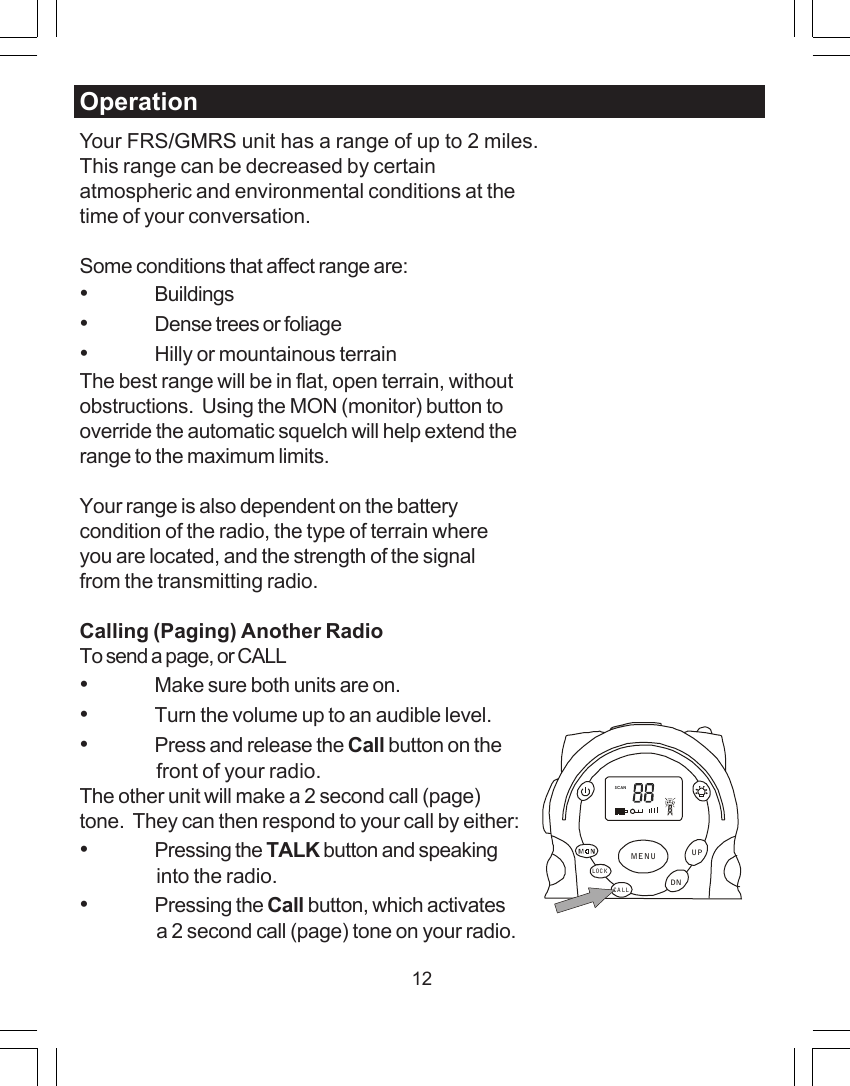 12OperationYour FRS/GMRS unit has a range of up to 2 miles.This range can be decreased by certainatmospheric and environmental conditions at thetime of your conversation.Some conditions that affect range are:&bull;Buildings&bull;Dense trees or foliage&bull;Hilly or mountainous terrainThe best range will be in flat, open terrain, withoutobstructions.  Using the MON (monitor) button tooverride the automatic squelch will help extend therange to the maximum limits.Your range is also dependent on the batterycondition of the radio, the type of terrain whereyou are located, and the strength of the signalfrom the transmitting radio.Calling (Paging) Another RadioTo send a page, or CALL&bull;Make sure both units are on.&bull;Turn the volume up to an audible level.&bull;Press and release the Call button on thefront of your radio.The other unit will make a 2 second call (page)tone.  They can then respond to your call by either:&bull;Pressing the TALK button and speakinginto the radio.&bull;Pressing the Call button, which activatesa 2 second call (page) tone on your radio.SCANCA LLLOCKUPDNMENU