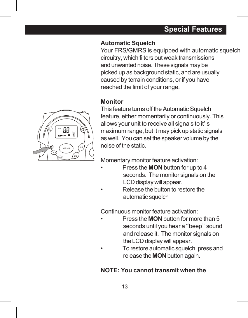 13Automatic SquelchYour FRS/GMRS is equipped with automatic squelchcircuitry, which filters out weak transmissionsand unwanted noise. These signals may bepicked up as background static, and are usuallycaused by terrain conditions, or if you havereached the limit of your range.MonitorThis feature turns off the Automatic Squelchfeature, either momentarily or continuously. Thisallows your unit to receive all signals to it&rsquo;smaximum range, but it may pick up static signalsas well.  You can set the speaker volume by thenoise of the static.Momentary monitor feature activation:&bull; Press the MON button for up to 4seconds.  The monitor signals on theLCD display will appear.&bull; Release the button to restore theautomatic squelchContinuous monitor feature activation:&bull; Press the MON button for more than 5seconds until you hear a &ldquo;beep&rdquo; soundand release it.  The monitor signals onthe LCD display will appear.&bull; To restore automatic squelch, press andrelease the MON button again.NOTE: You cannot transmit when the                                                                  Special FeaturesSCANCALLLOCKUPDNMENU