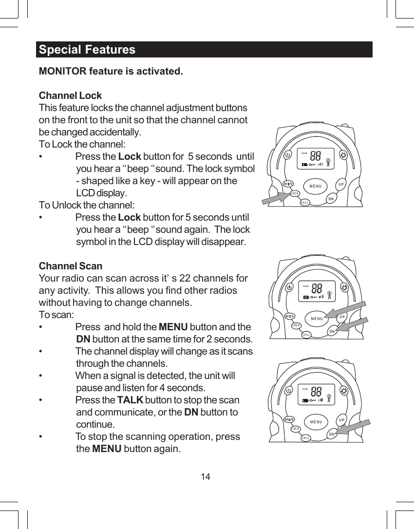 14Special FeaturesMONITOR feature is activated.Channel LockThis feature locks the channel adjustment buttonson the front to the unit so that the channel cannotbe changed accidentally.To Lock the channel:&bull; Press the Lock button for  5 seconds  untilyou hear a &ldquo;beep &ldquo;sound. The lock symbol- shaped like a key - will appear on theLCD display.To Unlock the channel:&bull; Press the Lock button for 5 seconds untilyou hear a &ldquo;beep &ldquo;sound again.  The locksymbol in the LCD display will disappear.Channel ScanYour radio can scan across it&rsquo;s 22 channels forany activity.  This allows you find other radioswithout having to change channels.To scan:&bull; Press  and hold the MENU button and theDN button at the same time for 2 seconds.&bull; The channel display will change as it scansthrough the channels.&bull; When a signal is detected, the unit willpause and listen for 4 seconds.&bull; Press the TALK button to stop the scanand communicate, or the DN button tocontinue.&bull; To stop the scanning operation, pressthe MENU button again.SCANCALLLOCKUPDNMENUSCANCALLLOCKUPDNMENUSCANCALLLOCKUPDNMENU