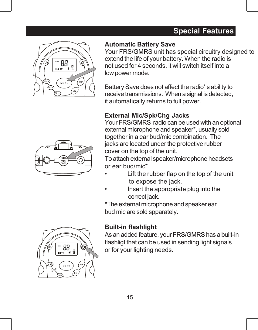 15Automatic Battery SaveYour FRS/GMRS unit has special circuitry designed toextend the life of your battery. When the radio isnot used for 4 seconds, it will switch itself into alow power mode.Battery Save does not affect the radio&rsquo;s ability toreceive transmissions.  When a signal is detected,it automatically returns to full power.External Mic/Spk/Chg JacksYour FRS/GMRS  radio can be used with an optionalexternal microphone and speaker*, usually soldtogether in a ear bud/mic combination.  Thejacks are located under the protective rubbercover on the top of the unit.To attach external speaker/microphone headsetsor ear bud/mic*.&bull; Lift the rubber flap on the top of the unit             to expose the jack.&bull; Insert the appropriate plug into thecorrect jack.*The external microphone and speaker earbud mic are sold spparately.Built-in flashlightAs an added feature, your FRS/GMRS has a built-inflashligt that can be used in sending light signalsor for your lighting needs.Special FeaturesSCANCA LLLOCKUPDNMENUSCANCA LLLOCKUPDNMENU