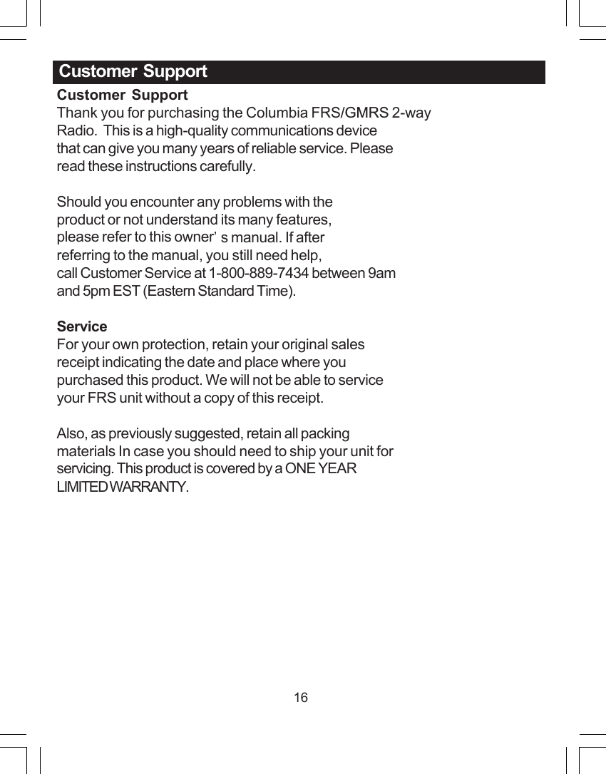 16Customer  SupportThank you for purchasing the Columbia FRS/GMRS 2-wayRadio.  This is a high-quality communications devicethat can give you many years of reliable service. Pleaseread these instructions carefully.Should you encounter any problems with theproduct or not understand its many features,please refer to this owner&rsquo;s manual. If afterreferring to the manual, you still need help,call Customer Service at 1-800-889-7434 between 9amand 5pm EST (Eastern Standard Time).ServiceFor your own protection, retain your original salesreceipt indicating the date and place where youpurchased this product. We will not be able to serviceyour FRS unit without a copy of this receipt.Also, as previously suggested, retain all packingmaterials In case you should need to ship your unit forservicing. This product is covered by a ONE YEARLIMITED WARRANTY.Customer  Support