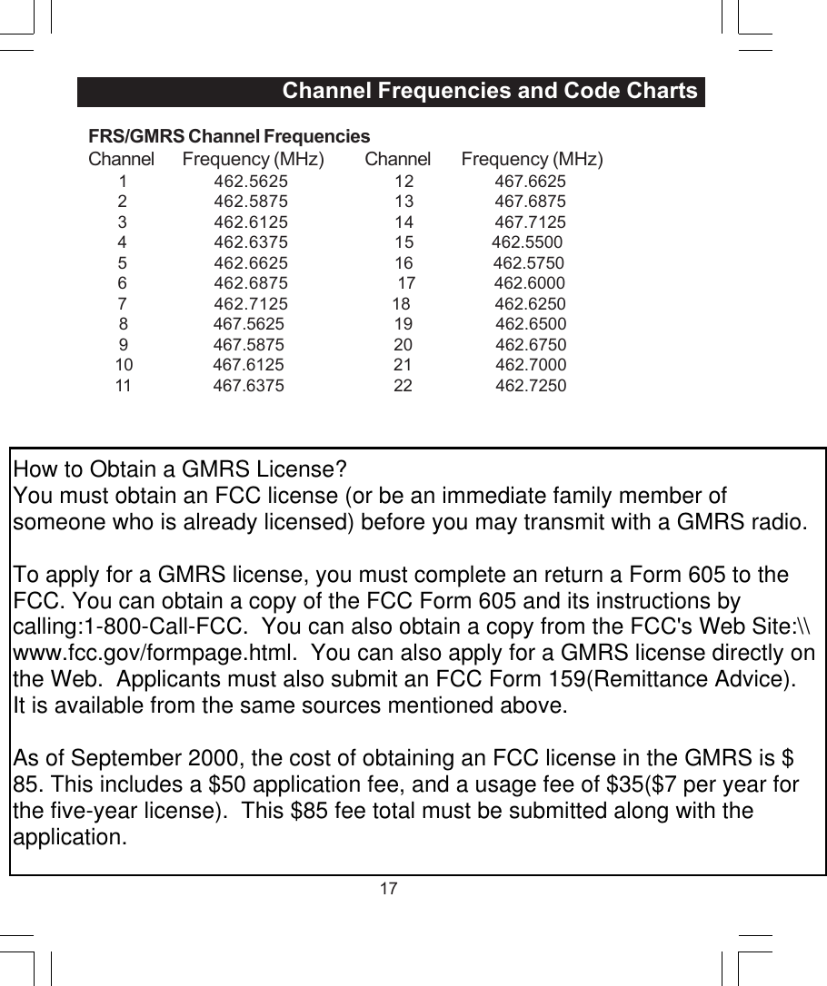 17FRS/GMRS Channel FrequenciesChannel Frequency (MHz) Channel Frequency (MHz)       1 462.5625 12   467.66252 462.5875 13  467.68753 462.6125 14  467.71254 462.6375 15                 462.55005 462.6625 16                  462.57506 462.6875                         17                  462.60007 462.7125 18                   462.6250       8              467.5625                         19                   462.6500       9              467.5875                         20                   462.6750      10              467.6125                         21                   462.7000      11              467.6375                         22                   462.7250                                   Channel Frequencies and Code ChartsHow to Obtain a GMRS License?You must obtain an FCC license (or be an immediate family member of someone who is already licensed) before you may transmit with a GMRS radio.To apply for a GMRS license, you must complete an return a Form 605 to the FCC. You can obtain a copy of the FCC Form 605 and its instructions by calling:1-800-Call-FCC.  You can also obtain a copy from the FCC's Web Site:\\www.fcc.gov/formpage.html.  You can also apply for a GMRS license directly on the Web.  Applicants must also submit an FCC Form 159(Remittance Advice).  It is available from the same sources mentioned above.As of September 2000, the cost of obtaining an FCC license in the GMRS is $85. This includes a $50 application fee, and a usage fee of $35($7 per year for the five-year license).  This $85 fee total must be submitted along with the application.