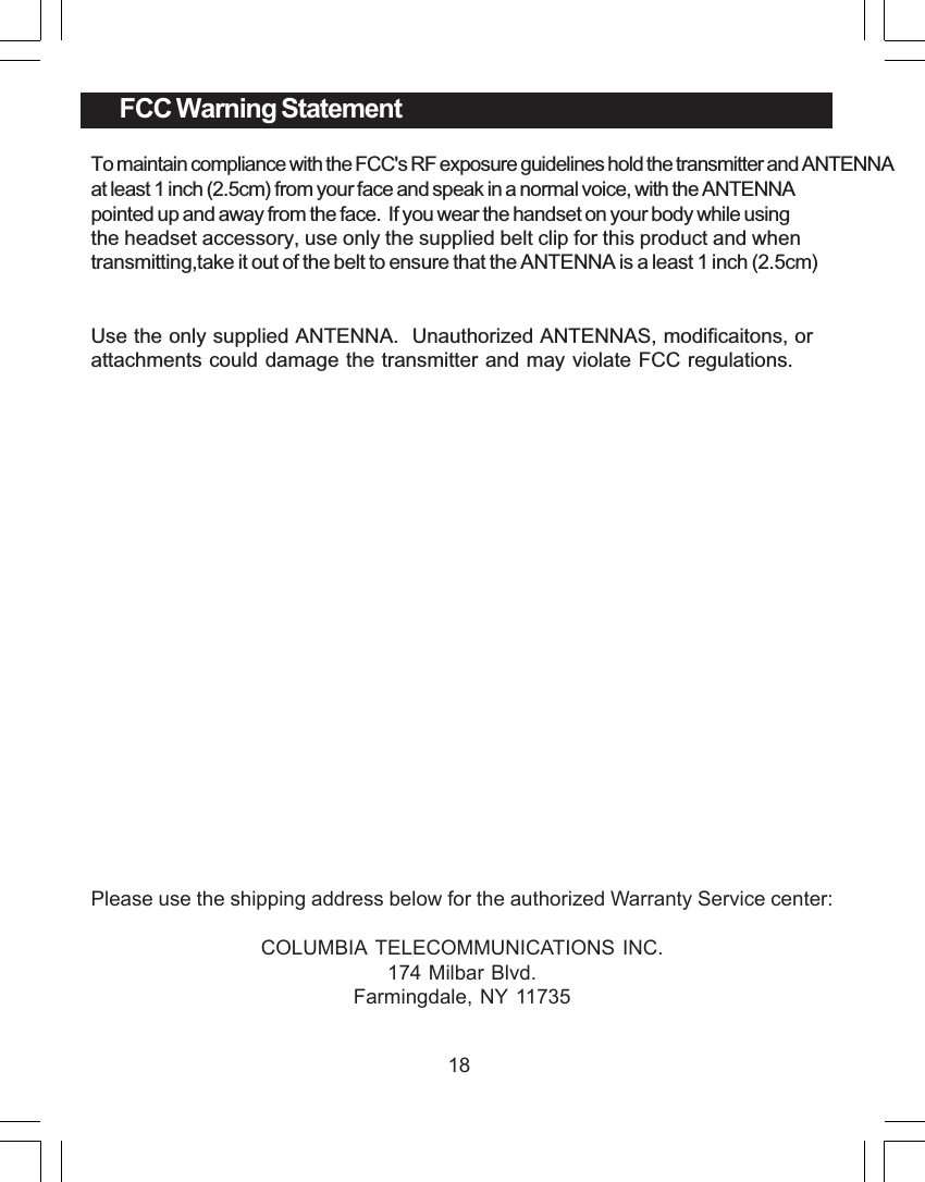 18FCC Warning StatementTo maintain compliance with the FCC's RF exposure guidelines hold the transmitter and ANTENNA at least 1 inch (2.5cm) from your face and speak in a normal voice, with the ANTENNApointed up and away from the face.  If you wear the handset on your body while using the headset accessory, use only the supplied belt clip for this product and when transmitting,take it out of the belt to ensure that the ANTENNA is a least 1 inch (2.5cm)Use the only supplied ANTENNA.  Unauthorized ANTENNAS, modificaitons, orattachments could damage the transmitter and may violate FCC regulations.Please use the shipping address below for the authorized Warranty Service center:COLUMBIA TELECOMMUNICATIONS INC.174 Milbar Blvd.Farmingdale, NY 11735