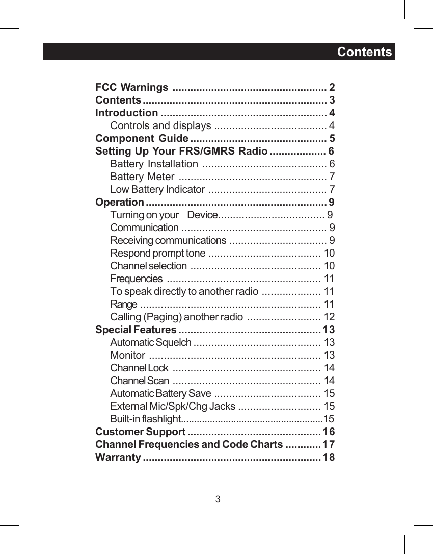 3ContentsFCC Warnings .................................................... 2Contents.............................................................. 3Introduction ........................................................ 4Controls and displays ...................................... 4Component Guide .............................................. 5Setting Up Your FRS/GMRS Radio...................6Battery Installation .......................................... 6Battery Meter .................................................. 7Low Battery Indicator ........................................ 7Operation ............................................................. 9Turning on your Device....................................9Communication ................................................. 9Receiving communications ................................. 9Respond prompt tone ...................................... 10Channel selection ............................................ 10Frequencies .................................................... 11To speak directly to another radio .................... 11Range ............................................................. 11Calling (Paging) another radio ......................... 12Special Features ................................................13Automatic Squelch ........................................... 13Monitor .......................................................... 13Channel Lock .................................................. 14Channel Scan .................................................. 14Automatic Battery Save .................................... 15External Mic/Spk/Chg Jacks ............................ 15Built-in flashlight......................................................15Customer Support .............................................16Channel Frequencies and Code Charts ............17Warranty ............................................................18