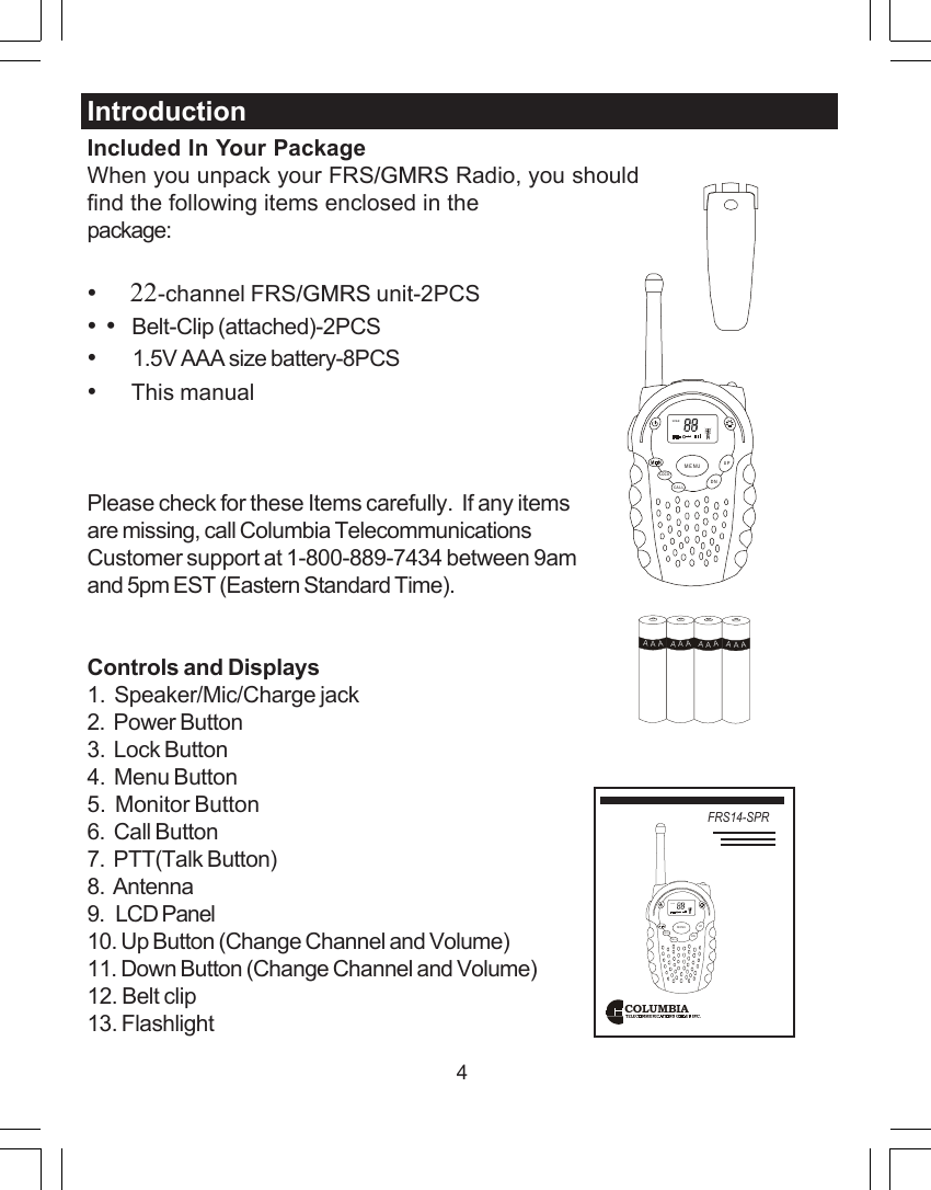 4Included In Your PackageWhen you unpack your FRS/GMRS Radio, you shouldfind the following items enclosed in thepackage:&bull;     22-channel FRS/GMRS unit-2PCS&bull; &bull;   Belt-Clip (attached)-2PCS&bull;        1.5V AAA size battery-8PCS&bull;     This manualPlease check for these Items carefully.  If any itemsare missing, call Columbia TelecommunicationsCustomer support at 1-800-889-7434 between 9amand 5pm EST (Eastern Standard Time).Controls and Displays1.  Speaker/Mic/Charge jack2.  Power Button3.  Lock Button4.  Menu Button5.  Monitor Button6.  Call Button7.  PTT(Talk Button)8.  Antenna9.   LCD Panel10. Up Button (Change Channel and Volume)11. Down Button (Change Channel and Volume)12. Belt clip13. FlashlightIntroductionCOLUMBIAFRS14-SPRSCANCALLLOCKUPDNMENUSCANCALLLOCKUPDNMENUAAAAAAAAAAAA